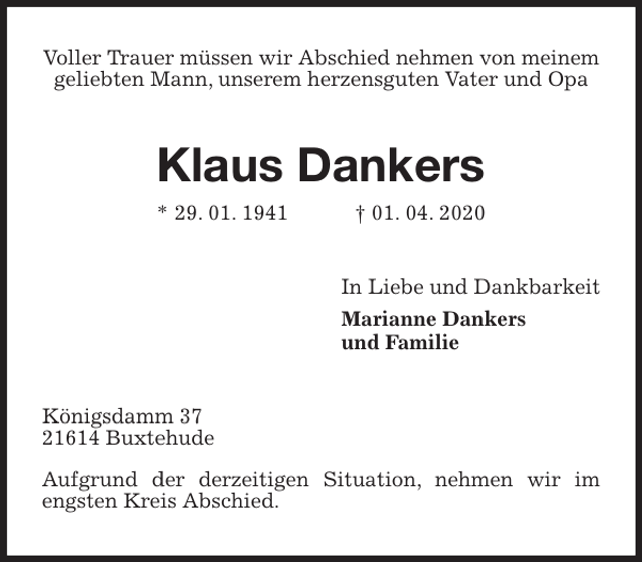 <p>Voller Trauer müssen wir Abschied nehmen von meinem geliebten Mann, unserem herzensguten Vater und Opa<br />Klaus Dankers<br />* 29. 01. 1941 † 01. 04. 2020<br />In Liebe und Dankbarkeit<br />Marianne Dankers<br />und Familie<br />Königsdamm 37<br />21614 Buxtehude</p>
<p>Aufgrund der derzeitigen Situation, nehmen wir im engsten Kreis Abschied.</p>