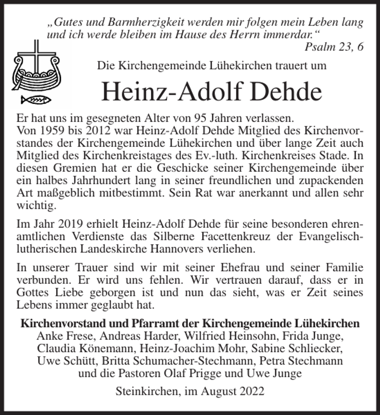 <p>„Gutes und Barmherzigkeit werden mir folgen mein Leben lang<br />und ich werde bleiben im Hause des Herrn immerdar.“<br />Psalm 23, 6<br />Die Kirchengemeinde Lühekirchen trauert um<br />Heinz-Adolf Dehde<br />Er hat uns im gesegneten Alter von 95 Jahren verlassen.<br />Von 1959 bis 2012 war Heinz-Adolf Dehde Mitglied des Kirchenvorstandes der Kirchengemeinde Lühekirchen und über lange Zeit auch Mitglied des Kirchenkreistages des Ev.-luth. Kirchenkreises Stade. In diesen Gremien hat er die Geschicke seiner Kirchengemeinde über ein halbes Jahrhundert lang in seiner freundlichen und zupackenden Art maßgeblich mitbestimmt. Sein Rat war anerkannt und allen sehr wichtig.<br />Im Jahr 2019 erhielt Heinz-Adolf Dehde für seine besonderen ehrenamtlichen Verdienste das Silberne Facettenkreuz der Evangelisch-<br />lutherischen Landeskirche Hannovers verliehen.<br />In unserer Trauer sind wir mit seiner Ehefrau und seiner Familie<br />verbunden. Er wird uns fehlen. Wir vertrauen darauf, dass er in<br />Gottes Liebe geborgen ist und nun das sieht, was er Zeit seines<br />Lebens immer geglaubt hat.<br />Kirchenvorstand und Pfarramt der Kirchengemeinde Lühekirchen<br />Anke Frese, Andreas Harder, Wilfried Heinsohn, Frida Junge,<br />Claudia Könemann, Heinz-Joachim Mohr, Sabine Schliecker,<br />Uwe Schütt, Britta Schumacher-Stechmann, Petra Stechmann<br />und die Pastoren Olaf Prigge und Uwe Junge<br />Steinkirchen, im August 2022</p>