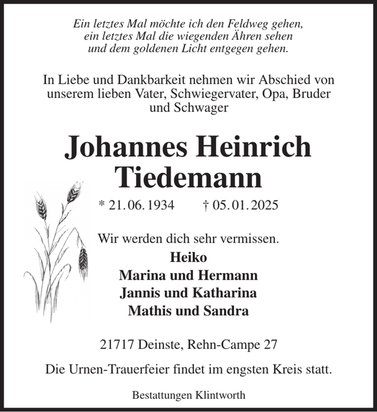 <p>Johannes Heinrich<br />Tiedemann<br />* 21. 06. 1934 † 05. 01. 2025<br />Ein letztes Mal möchte ich den Feldweg gehen,<br />ein letztes Mal die wiegenden Ähren sehen<br />und dem goldenen Licht entgegen gehen.<br />Wir werden dich sehr vermissen.<br />Heiko<br />Marina und Hermann<br />Jannis und Katharina<br />Mathis und Sandra<br />21717 Deinste, Rehn-Campe 27</p><p>Die Urnen-Trauerfeier findet im engsten Kreis statt.<br />Bestattungen Klintworth<br />In Liebe und Dankbarkeit nehmen wir Abschied von<br />unserem lieben Vater, Schwiegervater, Opa, Bruder<br />und Schwager</p>
