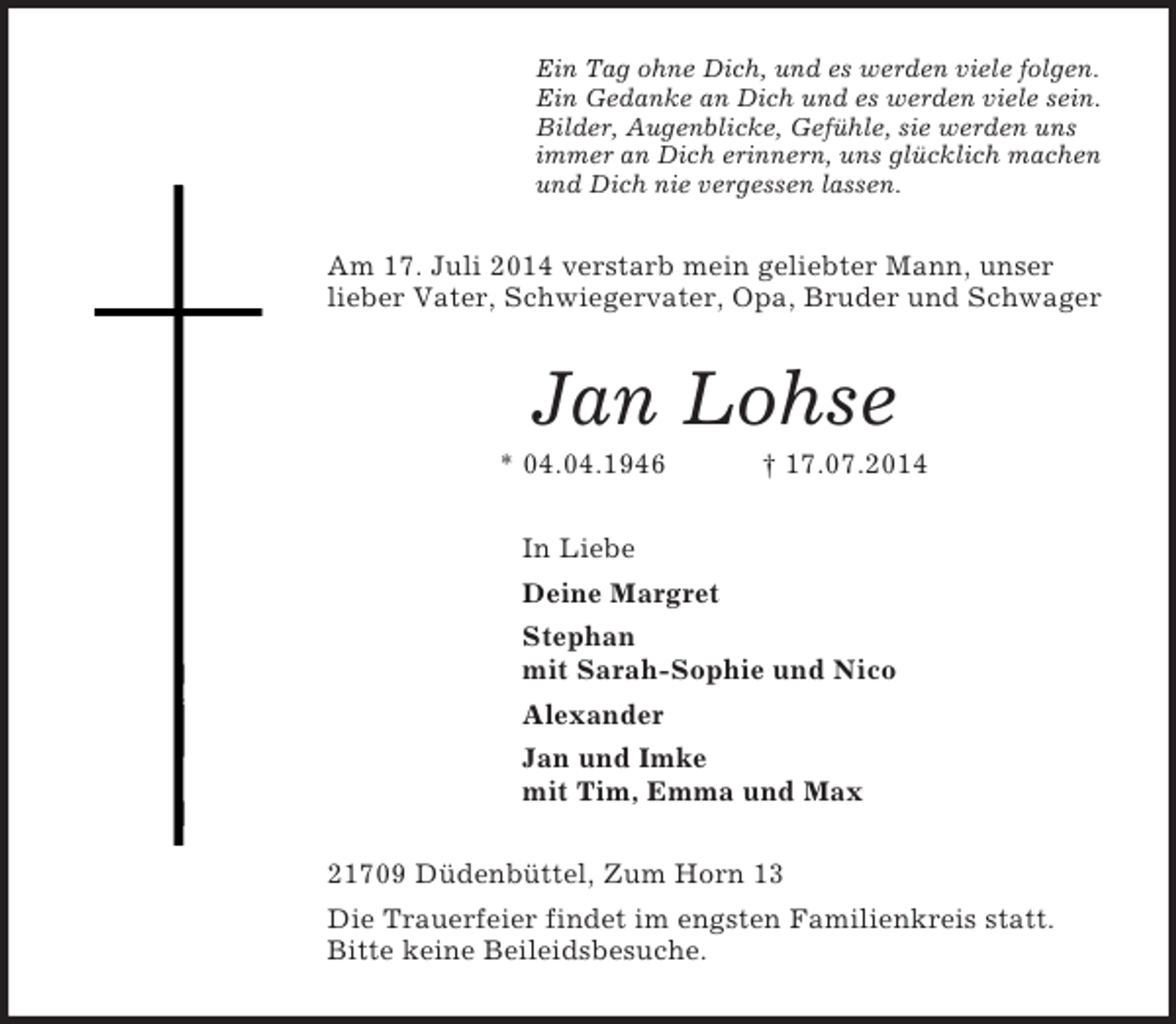 <p>Ein Tag ohne Dich, und es werden viele folgen.<br />Ein Gedanke an Dich und es werden viele sein.<br />Bilder, Augenblicke, Gefühle, sie werden uns<br />immer an Dich erinnern, uns glücklich machen<br />und Dich nie vergessen lassen.<br />Am 17. Juli 2014 verstarb mein geliebter Mann, unser lieber Vater, Schwiegervater, Opa, Bruder und Schwager<br />Jan Lohse<br />* 04.04.1946 † 17.07.2014<br />In Liebe<br />Deine Margret<br />Stephan<br />mit Sarah-Sophie und Nico<br />Alexander<br />Jan und Imke<br />mit Tim, Emma und Max<br />21709 Düdenbüttel, Zum Horn 13<br />Die Trauerfeier findet im engsten Familienkreis statt.<br />Bitte keine Beileidsbesuche.</p>