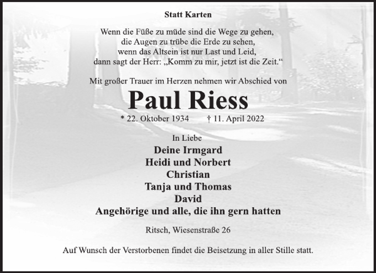 <p>Statt Karten<br />Wenn die Füße zu müde sind die Wege zu gehen,<br />die Augen zu trübe die Erde zu sehen,<br />wenn das Altsein ist nur Last und Leid,<br />dann sagt der Herr: „Komm zu mir, jetzt ist die Zeit.“<br />Mit großer Trauer im Herzen nehmen wir Abschied von<br />Paul Riess<br />* 22. Oktober 1934 † 11. April 2022<br />In Liebe<br />Deine Irmgard<br />Heidi und Norbert<br />Christian<br />Tanja und Thomas<br />David<br />Angehörige und alle, die ihn gern hatten<br />Ritsch, Wiesenstraße 26<br />Auf Wunsch der Verstorbenen findet die Beisetzung in aller Stille statt.</p>
