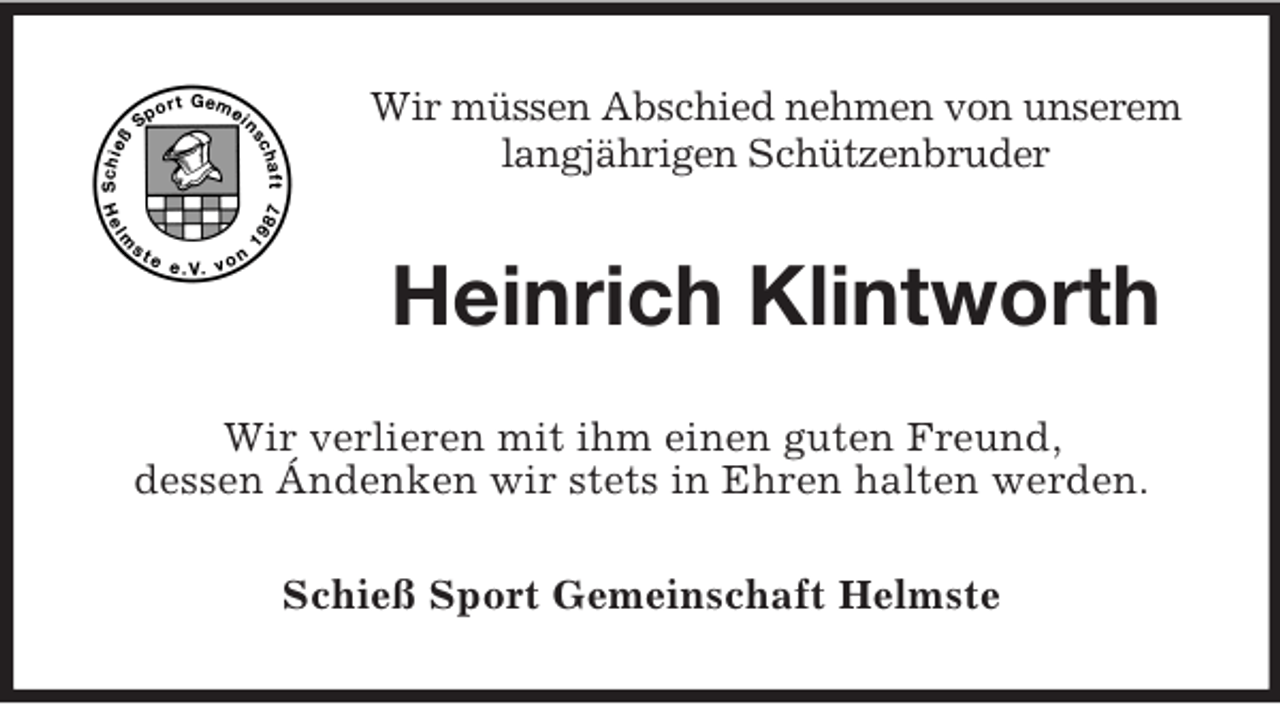 <p>Wir müssen Abschied nehmen von unserem<br />langjährigen Schützenbruder</p><p>Heinrich Klintworth<br />Wir verlieren mit ihm einen guten Freund,<br />dessen Ándenken wir stets in Ehren halten werden.<br />Schieß Sport Gemeinschaft Helmste</p>