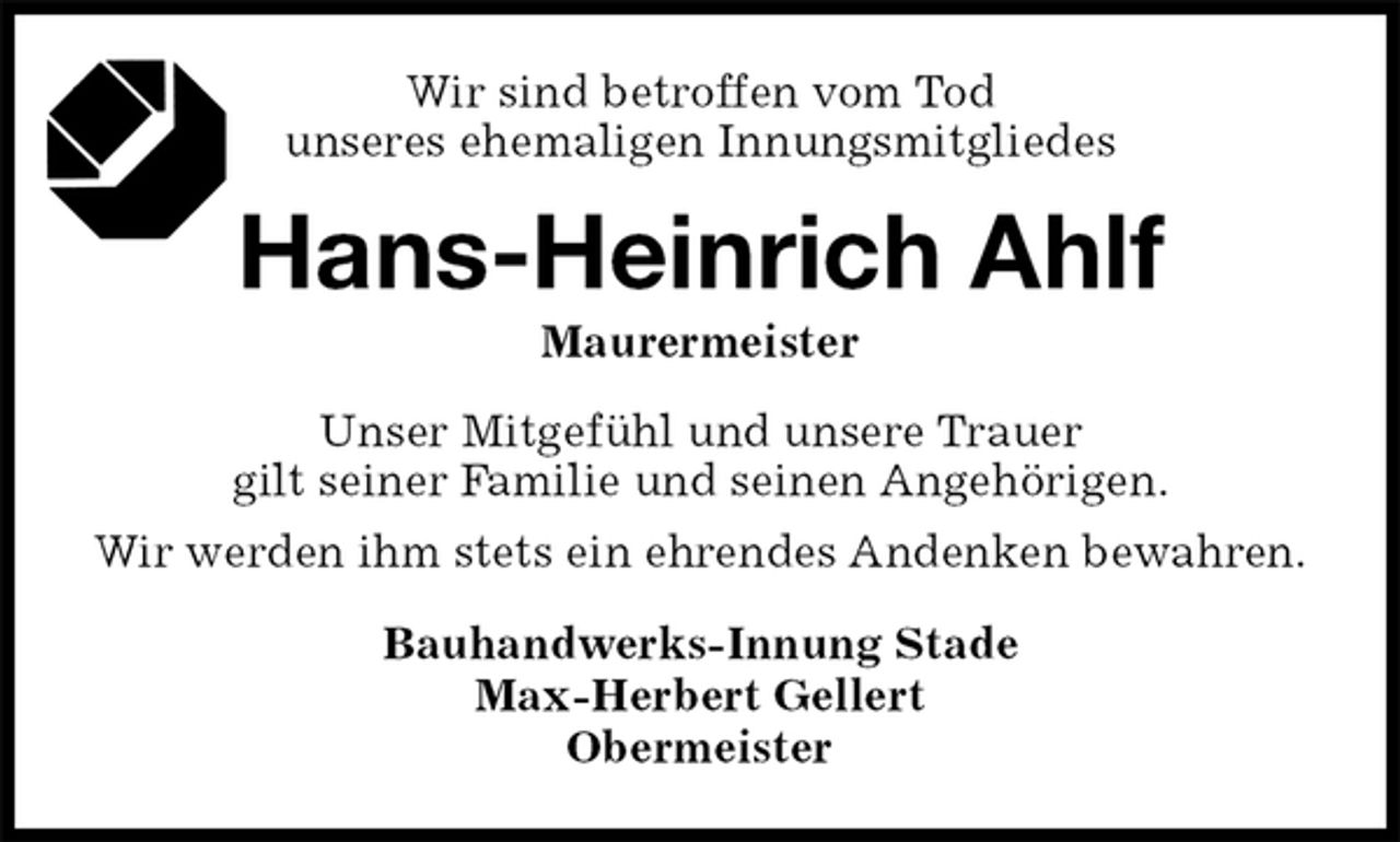 <p>Wir sind betroffen vom Tod<br />unseres ehemaligen Innungsmitgliedes<br />Hans-Heinrich Ahlf<br />Maurermeister<br />Bauhandwerks-Innung Stade<br />Max-Herbert Gellert<br />Obermeister<br />Unser Mitgefühl und unsere Trauer<br />gilt seiner Familie und seinen Angehörigen.<br />Wir werden ihm stets ein ehrendes Andenken bewahren.</p>