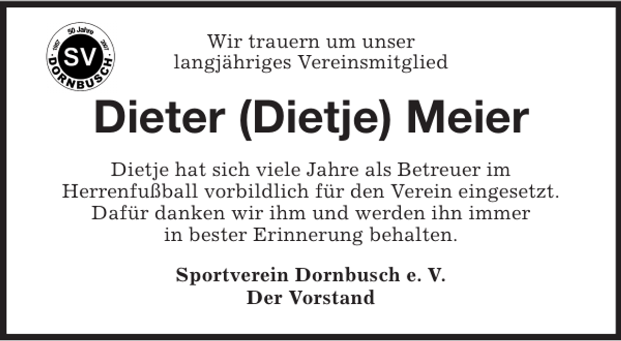 <p>Wir trauern um unser<br />langjähriges Vereinsmitglied</p><p>Dieter (Dietje) Meier<br />Dietje hat sich viele Jahre als Betreuer im<br />Herrenfußball vorbildlich für den Verein eingesetzt.<br />Dafür danken wir ihm und werden ihn immer<br />in bester Erinnerung behalten.<br />Sportverein Dornbusch e. V.<br />Der Vorstand</p>