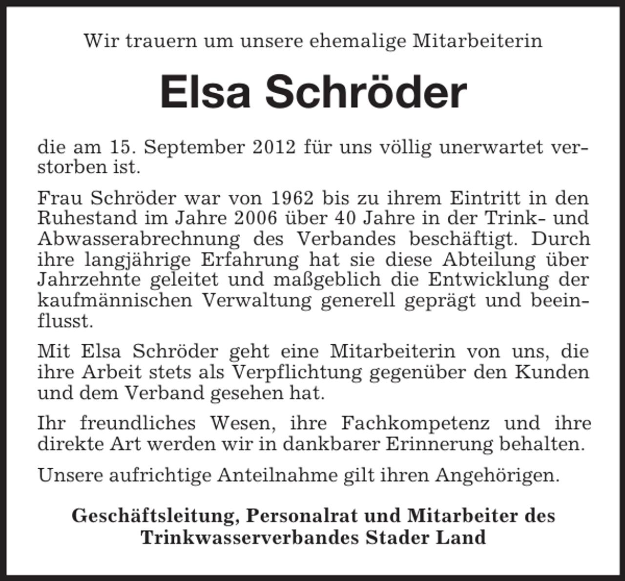 <p>Wir trauern um unsere ehemalige Mitarbeiterin</p><p>Elsa Schröder<br />die am 15. September 2012 für uns völlig unerwartet verstorben ist.<br />Frau Schröder war von 1962 bis zu ihrem Eintritt in den<br />Ruhestand im Jahre 2006 über 40 Jahre in der Trink- und<br />Abwasserabrechnung des Verbandes beschäftigt. Durch<br />ihre langjährige Erfahrung hat sie diese Abteilung über<br />Jahrzehnte geleitet und maßgeblich die Entwicklung der<br />kaufmännischen Verwaltung generell geprägt und beeinflusst.<br />Mit Elsa Schröder geht eine Mitarbeiterin von uns, die<br />ihre Arbeit stets als Verpflichtung gegenüber den Kunden<br />und dem Verband gesehen hat.<br />Ihr freundliches Wesen, ihre Fachkompetenz und ihre<br />direkte Art werden wir in dankbarer Erinnerung behalten.<br />Unsere aufrichtige Anteilnahme gilt ihren Angehörigen.<br />Geschäftsleitung, Personalrat und Mitarbeiter des<br />Trinkwasserverbandes Stader Land</p>