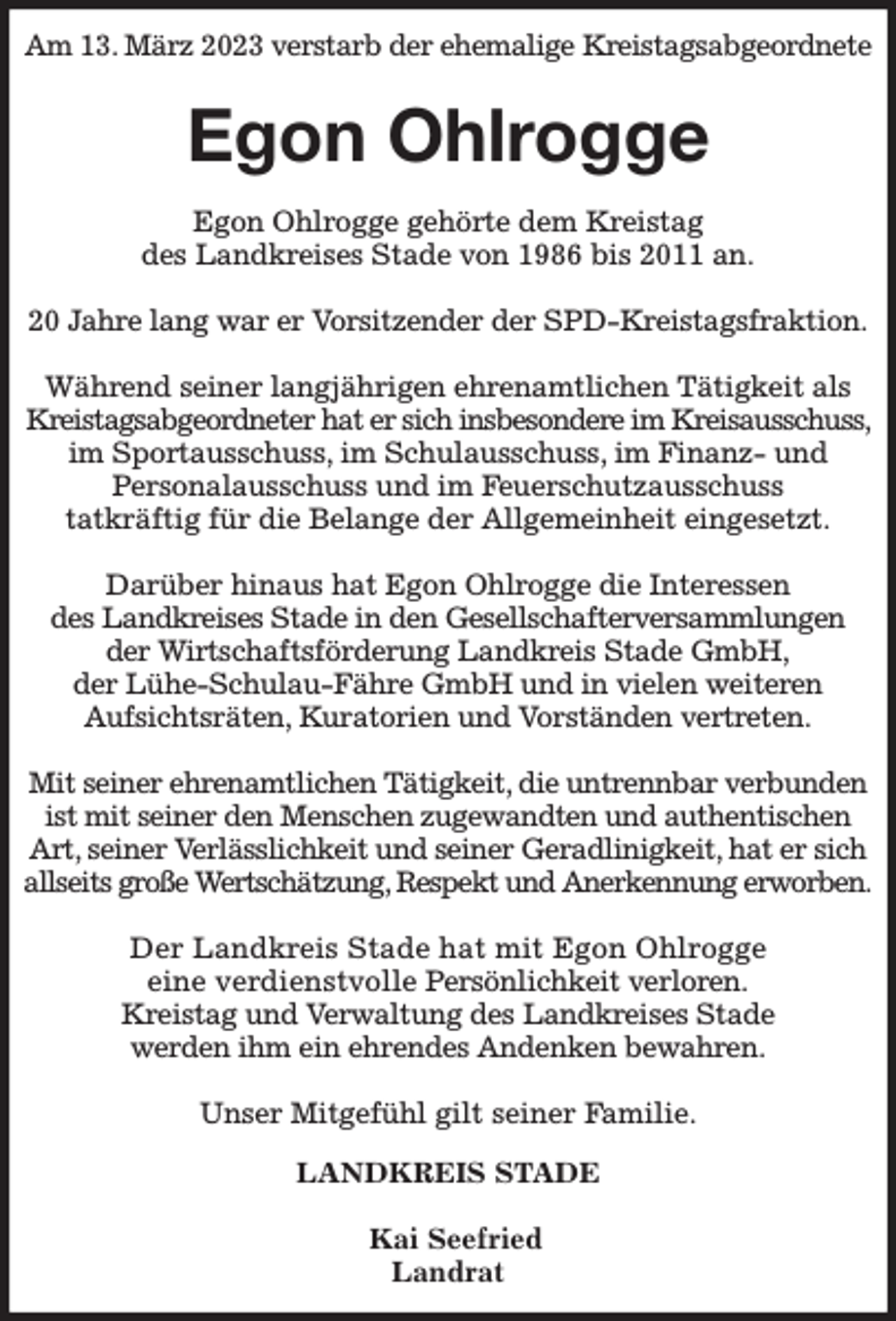 <p>Am 13. März 2023 verstarb der ehemalige Kreistagsabgeordnete<br />Egon Ohlrogge<br />Egon Ohlrogge gehörte dem Kreistag<br />des Landkreises Stade von 1986 bis 2011 an.</p><p>20 Jahre lang war er Vorsitzender der SPD-Kreistagsfraktion.</p><p>Während seiner langjährigen ehrenamtlichen Tätigkeit als Kreistagsabgeordneter hat er sich insbesondere im Kreisausschuss, im Sportausschuss, im Schulausschuss, im Finanz- und<br />Personalausschuss und im Feuerschutzausschuss<br />tatkräftig für die Belange der Allgemeinheit eingesetzt.</p><p>Darüber hinaus hat Egon Ohlrogge die Interessen<br />des Landkreises Stade in den Gesellschafterversammlungen<br />der Wirtschaftsförderung Landkreis Stade GmbH,<br />der Lühe-Schulau-Fähre GmbH und in vielen weiteren<br />Aufsichtsräten, Kuratorien und Vorständen vertreten.</p><p>Mit seiner ehrenamtlichen Tätigkeit, die untrennbar verbunden ist mit seiner den Menschen zugewandten und authentischen Art, seiner Verlässlichkeit und seiner Geradlinigkeit, hat er sich allseits große Wertschätzung, Respekt und Anerkennung erworben.</p><p>Der Landkreis Stade hat mit Egon Ohlrogge<br />eine verdienstvolle Persönlichkeit verloren.<br />Kreistag und Verwaltung des Landkreises Stade<br />werden ihm ein ehrendes Andenken bewahren.</p><p>Unser Mitgefühl gilt seiner Familie.<br />LANDKREIS STADE</p><p>Kai Seefried<br />Landrat</p>