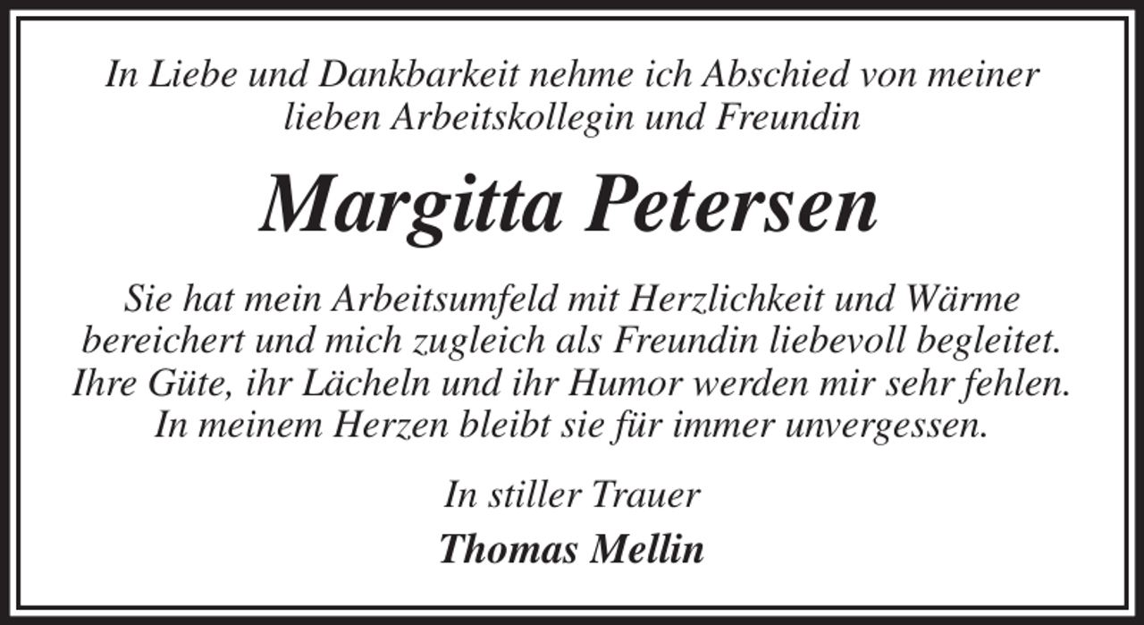 <p>In Liebe und Dankbarkeit nehme ich Abschied von meiner<br />lieben Arbeitskollegin und Freundin<br />Margitta Petersen<br />Sie hat mein Arbeitsumfeld mit Herzlichkeit und Wärme<br />bereichert und mich zugleich als Freundin liebevoll begleitet.<br />Ihre Güte, ihr Lächeln und ihr Humor werden mir sehr fehlen.<br />In meinem Herzen bleibt sie für immer unvergessen.<br />In stiller Trauer<br />Thomas Mellin</p>
