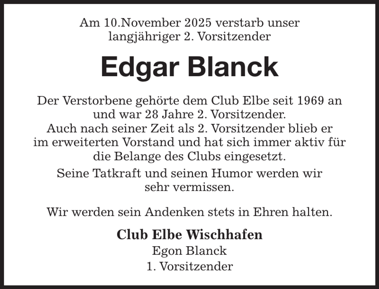<p>Am 10.November 2025 verstarb unser<br />langjähriger 2. Vorsitzender<br />Edgar Blanck<br />Der Verstorbene gehörte dem Club Elbe seit 1969 an und war 28 Jahre 2. Vorsitzender.<br />Auch nach seiner Zeit als 2. Vorsitzender blieb er<br />im erweiterten Vorstand und hat sich immer aktiv für die Belange des Clubs eingesetzt.<br />Seine Tatkraft und seinen Humor werden wir<br />sehr vermissen.</p><p>Wir werden sein Andenken stets in Ehren halten.<br />Club Elbe Wischhafen<br />Egon Blanck<br />1. Vorsitzender</p>