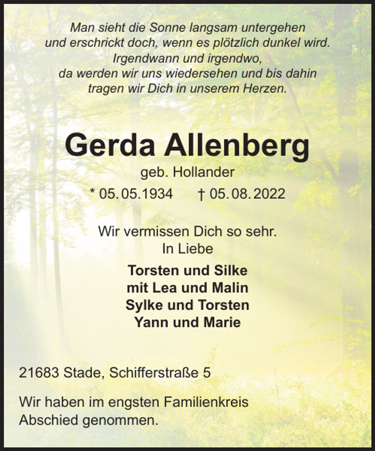 <p>Man sieht die Sonne langsam untergehen<br />Und erschrickt doch, wenn es plötzlich dunkel wird.<br />Irgendwann und irgendwo, da werden wir uns wiedersehen und bis dahin tragen wir Dich in unserem Herzen.<br />Gerda Allenberg<br />geb. Hollander<br />*05.05.1934 † 05.08.2022<br />Wir vermissen Dich so sehr.<br />In Liebe<br />Torsten und Silke<br />mit Lea und Malin<br />Sylke und Torsten<br />Yann und Marie<br />21683 Stade, Schifferstraße 5<br />Wir haben im engsten Familienkreis Abschied genommen.</p>