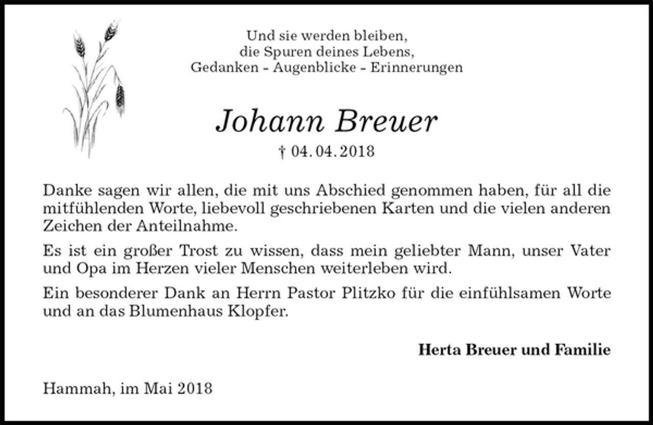 <p>Und sie werden bleiben,<br />die Spuren deines Lebens,<br />Gedanken - Augenblicke - Erinnerungen<br />Johann Breuer<br />† 04. 04. 2018<br />Danke sagen wir allen, die mit uns Abschied genommen haben, für all die mitfühlenden Worte, liebevoll geschriebenen Karten und die vielen anderen Zeichen der Anteilnahme.<br />Es ist ein großer Trost zu wissen, dass mein geliebter Mann, unser Vater und Opa im Herzen vieler Menschen weiterleben wird.<br />Ein besonderer Dank an Herrn Pastor Plitzko für die einfühlsamen Worte und an das Blumenhaus Klopfer.<br />Herta Breuer und Familie<br />Hammah, im Mai 2018</p>