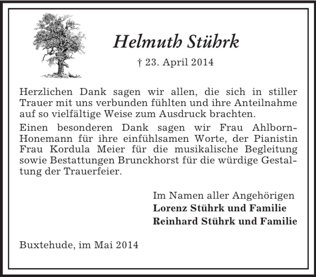 <p>Helmuth Stührk<br />† 23. April 2014<br />Herzlichen Dank sagen wir allen, die sich in stiller<br />Trauer mit uns verbunden fühlten und ihre Anteilnahme auf so vielfältige Weise zum Ausdruck brachten.<br />Einen besonderen Dank sagen wir Frau Ahlborn-<br />Honemann für ihre einfühlsamen Worte, der Pianistin Frau Kordula Meier für die musikalische Begleitung<br />sowie Bestattungen Brunckhorst für die würdige Gestaltung der Trauerfeier.<br />Im Namen aller Angehörigen<br />Lorenz Stührk und Familie<br />Reinhard Stührk und Familie<br />Buxtehude, im Mai 2014</p>