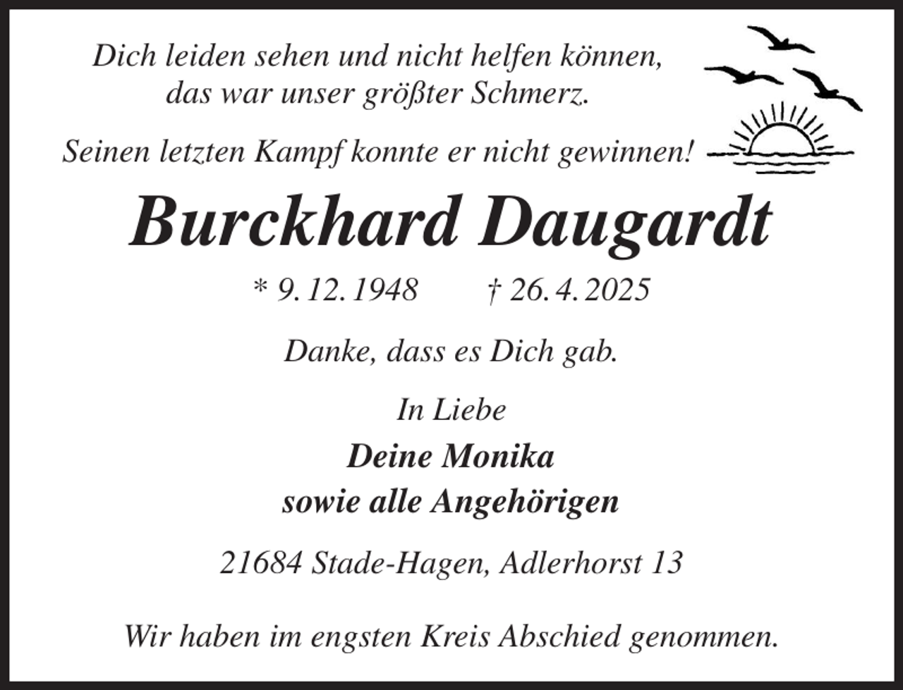 <p>Dich leiden sehen und nicht helfen können,<br />das war unser größter Schmerz.<br />Seinen letzten Kampf konnte er nicht gewinnen!<br />Burckhard Daugardt<br />* 9. 12. 1948 † 26. 4. 2025<br />Danke, dass es Dich gab.<br />In Liebe<br />Deine Monika<br />sowie alle Angehörigen<br />21684 Stade-Hagen, Adlerhorst 13</p><p>Wir haben im engsten Kreis Abschied genommen.</p>