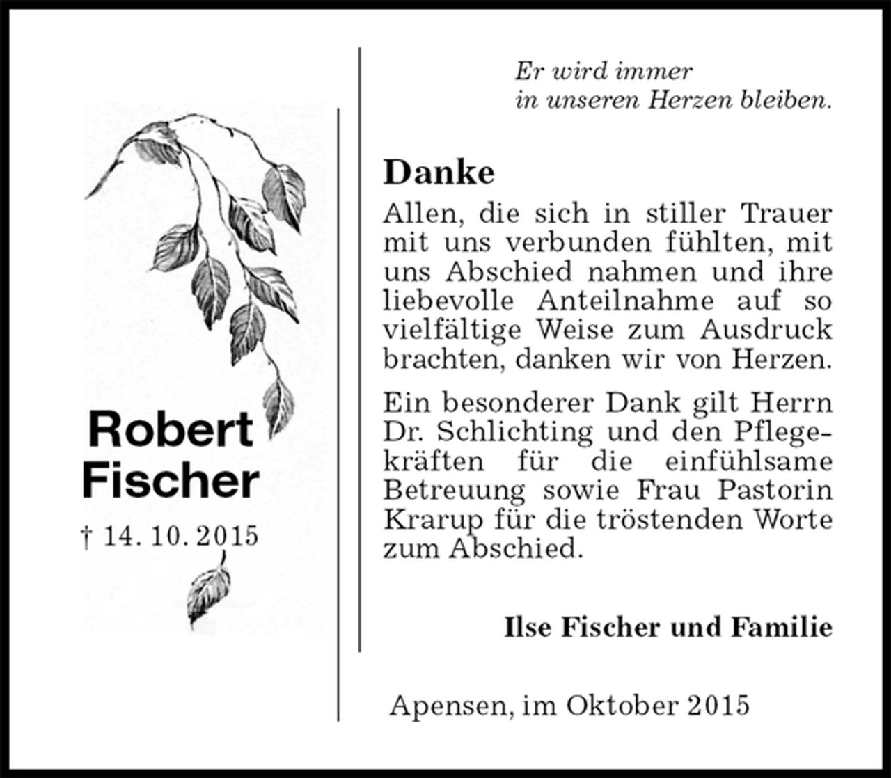 <p>Er wird immer<br />in unseren Herzen bleiben.<br />Danke<br />Allen, die sich in stiller Trauer mit uns verbunden fühlten, mit uns Abschied nahmen und ihre liebevolle Anteilnahme auf so vielfältige Weise zum Ausdruck brachten, danken wir von Herzen.<br />Ein besonderer Dank gilt Herrn Dr. Schlichting und den Pflegekräften für die einfühlsame<br />Betreuung sowie Frau Pastorin Krarup für die tröstenden Worte zum Abschied.<br />Ilse Fischer und Familie<br />Apensen, im Oktober 2015</p><p>Robert<br />Fischer<br />† 14. 10. 2015</p>