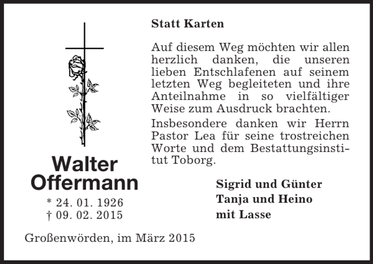 <p>Walter<br />Offermann<br />* 24. 01. 1926<br />† 09. 02. 2015<br />Statt Karten<br />Auf diesem Weg möchten wir allen herzlich danken, die unseren<br />lieben Entschlafenen auf seinem letzten Weg begleiteten und ihre Anteilnahme in so vielfältiger Weise zum Ausdruck brachten.<br />Insbesondere danken wir Herrn Pastor Lea für seine trostreichen Worte und dem Bestattungsinstitut Toborg.<br />Sigrid und Günter<br />Tanja und Heino<br />mit Lasse<br />Großenwörden, im März 2015</p>