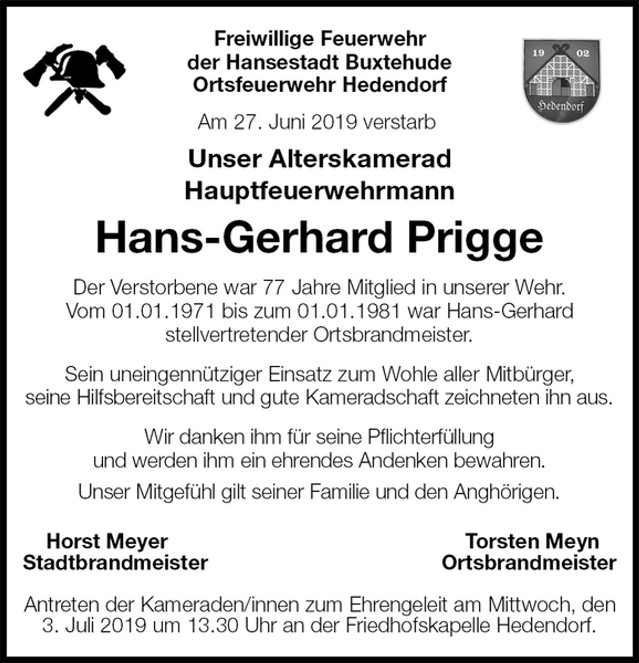 <p>Freiwillige Feuerwehr<br />der Hansestadt Buxtehude<br />Ortsfeuerwehr Hedendorf<br />Am 27. Juni 2019 verstarb<br />Unser Alterskamerad<br />Hauptfeuerwehrmann<br />Hans-Gerhard Prigge<br />Der Verstorbene war 77 Jahre Mitglied in unserer Wehr.<br />Vom 01.01.1971 bis zum 01.01.1981 war Hans-Gerhard<br />stellvertretender Ortsbrandmeister.<br />Sein uneingennütziger Einsatz zum Wohle aller Mitbürger,<br />seine Hilfsbereitschaft und gute Kameradschaft zeichneten ihn aus.<br />Wir danken ihm für seine Pflichterfüllung<br />und werden ihm ein ehrendes Andenken bewahren.<br />Unser Mitgefühl gilt seiner Familie und den Anghörigen.</p><p>Horst Meyer Torsten Meyn<br />Stadtbrandmeister Ortsbrandmeister</p><p>Antreten der Kameraden/innen zum Ehrengeleit am Mittwoch, den 3. Juli 2019 um 13.30 Uhr an der Friedhofskapelle Hedendorf.</p>
