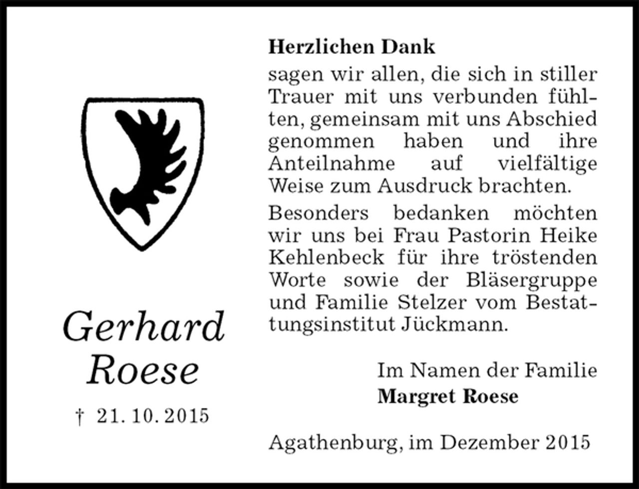 <p>Herzlichen Dank<br />sagen wir allen, die sich in stiller Trauer mit uns verbunden fühlten, gemeinsam mit uns Abschied genommen haben und ihre<br />Anteilnahme auf vielfältige<br />Weise zum Ausdruck brachten.<br />Besonders bedanken möchten wir uns bei Frau Pastorin Heike Kehlenbeck für ihre tröstenden Worte sowie der Bläsergruppe und Familie Stelzer vom Bestattungsinstitut Jückmann.<br />Im Namen der Familie<br />Margret Roese<br />Agathenburg, im Dezember 2015</p><p>Gerhard<br />Roese<br />† 21. 10. 2015</p>