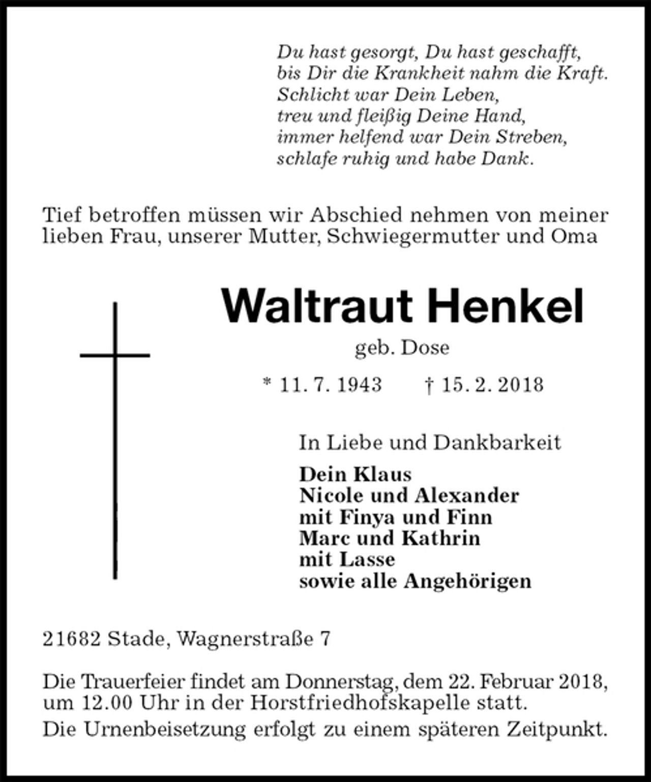 <p>Du hast gesorgt, Du hast geschafft,<br />bis Dir die Krankheit nahm die Kraft.<br />Schlicht war Dein Leben,<br />treu und fleißig Deine Hand,<br />immer helfend war Dein Streben,<br />schlafe ruhig und habe Dank.<br />Tief betroffen müssen wir Abschied nehmen von meiner lieben Frau, unserer Mutter, Schwiegermutter und Oma<br />Waltraut Henkel<br />geb. Dose<br />* 11. 7. 1943 † 15. 2. 2018<br />In Liebe und Dankbarkeit<br />Dein Klaus<br />Nicole und Alexander<br />mit Finya und Finn<br />Marc und Kathrin<br />mit Lasse<br />sowie alle Angehörigen<br />21682 Stade, Wagnerstraße 7</p><p>Die Trauerfeier findet am Donnerstag, dem 22. Februar 2018,<br />um 12.00 Uhr in der Horstfriedhofskapelle statt.<br />Die Urnenbeisetzung erfolgt zu einem späteren Zeitpunkt.</p>