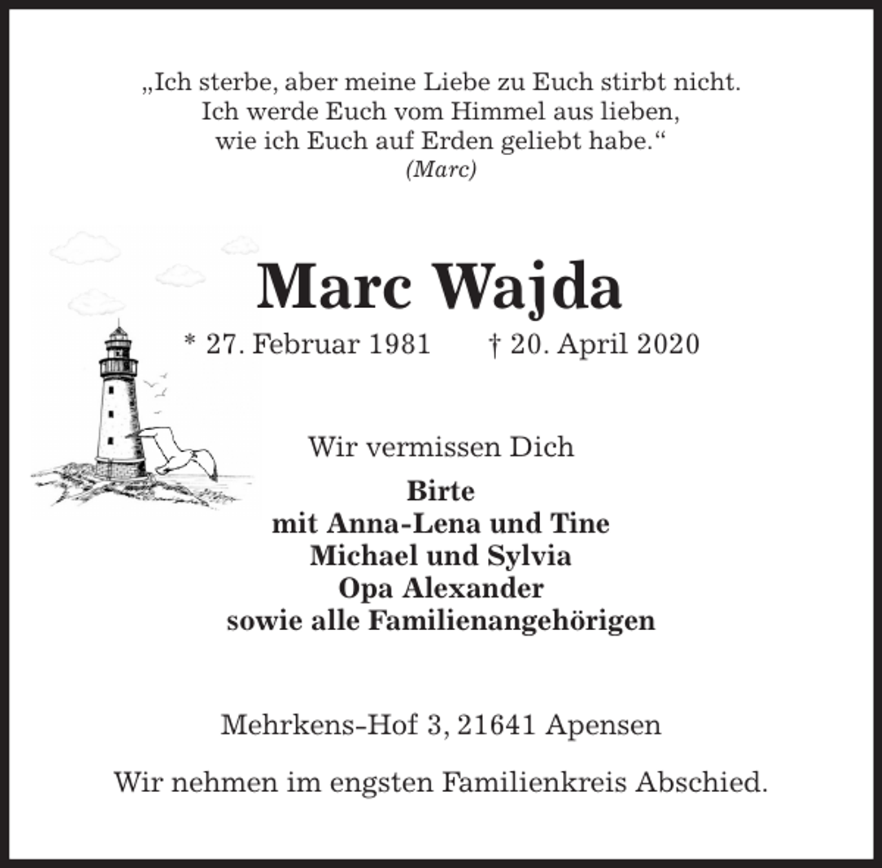 <p>„Ich sterbe, aber meine Liebe zu Euch stirbt nicht.<br />Ich werde Euch vom Himmel aus lieben,<br />wie ich Euch auf Erden geliebt habe.“<br />(Marc)<br />Marc Wajda<br />* 27. Februar 1981 † 20. April 2020<br />Wir vermissen Dich<br />Birte<br />mit Anna-Lena und Tine<br />Michael und Sylvia<br />Opa Alexander<br />sowie alle Familienangehörigen<br />Mehrkens-Hof 3, 21641 Apensen</p>
<p>Wir nehmen im engsten Familienkreis Abschied.</p>