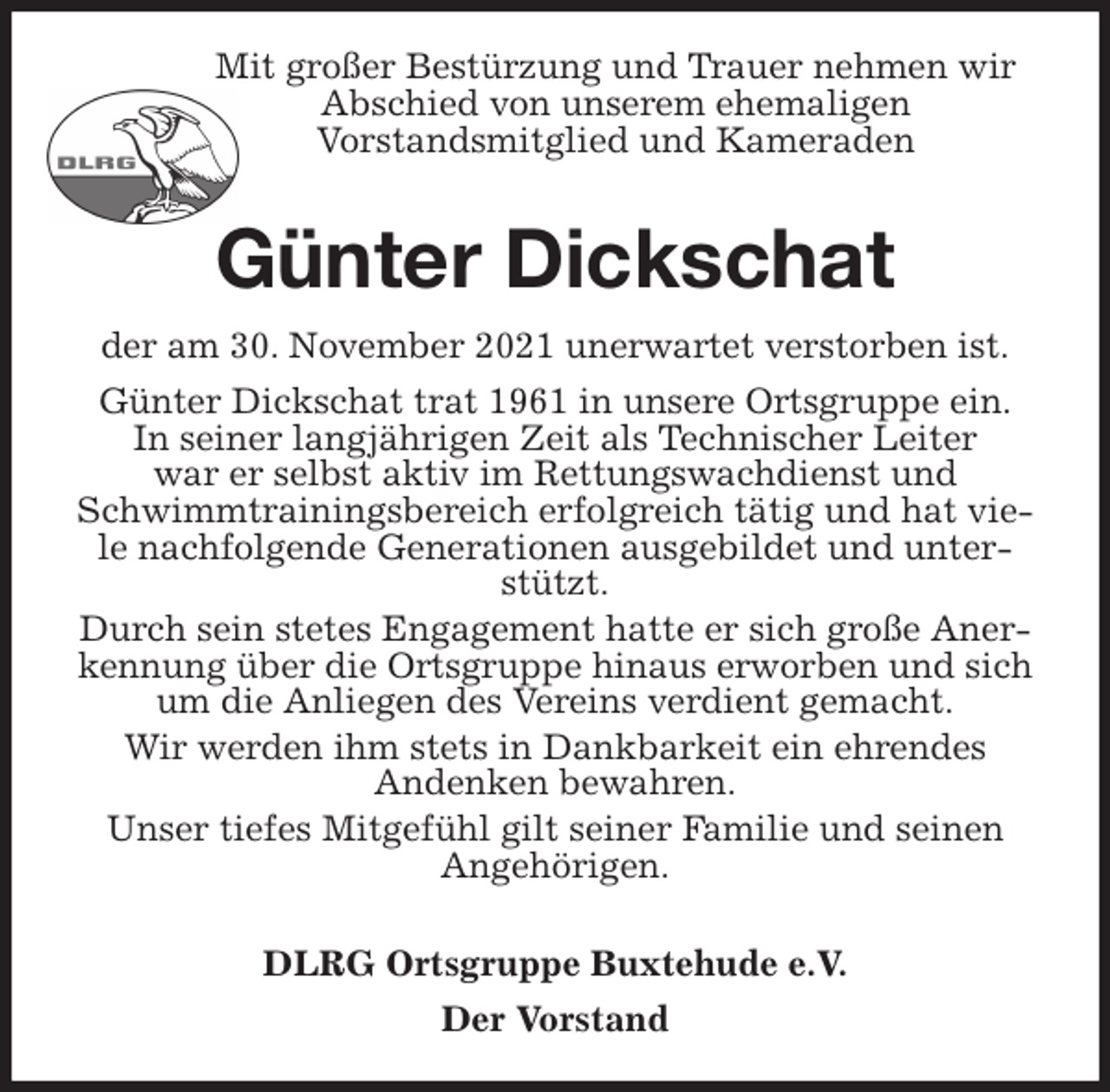 <p>Mit großer Bestürzung und Trauer nehmen wir<br />Abschied von unserem ehemaligen<br />Vorstandsmitglied und Kameraden</p>
<p>Günter Dickschat<br />der am 30. November 2021 unerwartet verstorben ist.<br />Günter Dickschat trat 1961 in unsere Ortsgruppe ein.<br />In seiner langjährigen Zeit als Technischer Leiter<br />war er selbst aktiv im Rettungswachdienst und Schwimmtrainingsbereich erfolgreich tätig und hat viele nachfolgende Generationen ausgebildet und unterstützt.<br />Durch sein stetes Engagement hatte er sich große Anerkennung über die Ortsgruppe hinaus erworben und sich um die Anliegen des Vereins verdient gemacht.<br />Wir werden ihm stets in Dankbarkeit ein ehrendes<br />Andenken bewahren.<br />Unser tiefes Mitgefühl gilt seiner Familie und seinen Angehörigen.</p>
<p>DLRG Ortsgruppe Buxtehude e.V.<br />Der Vorstand</p>