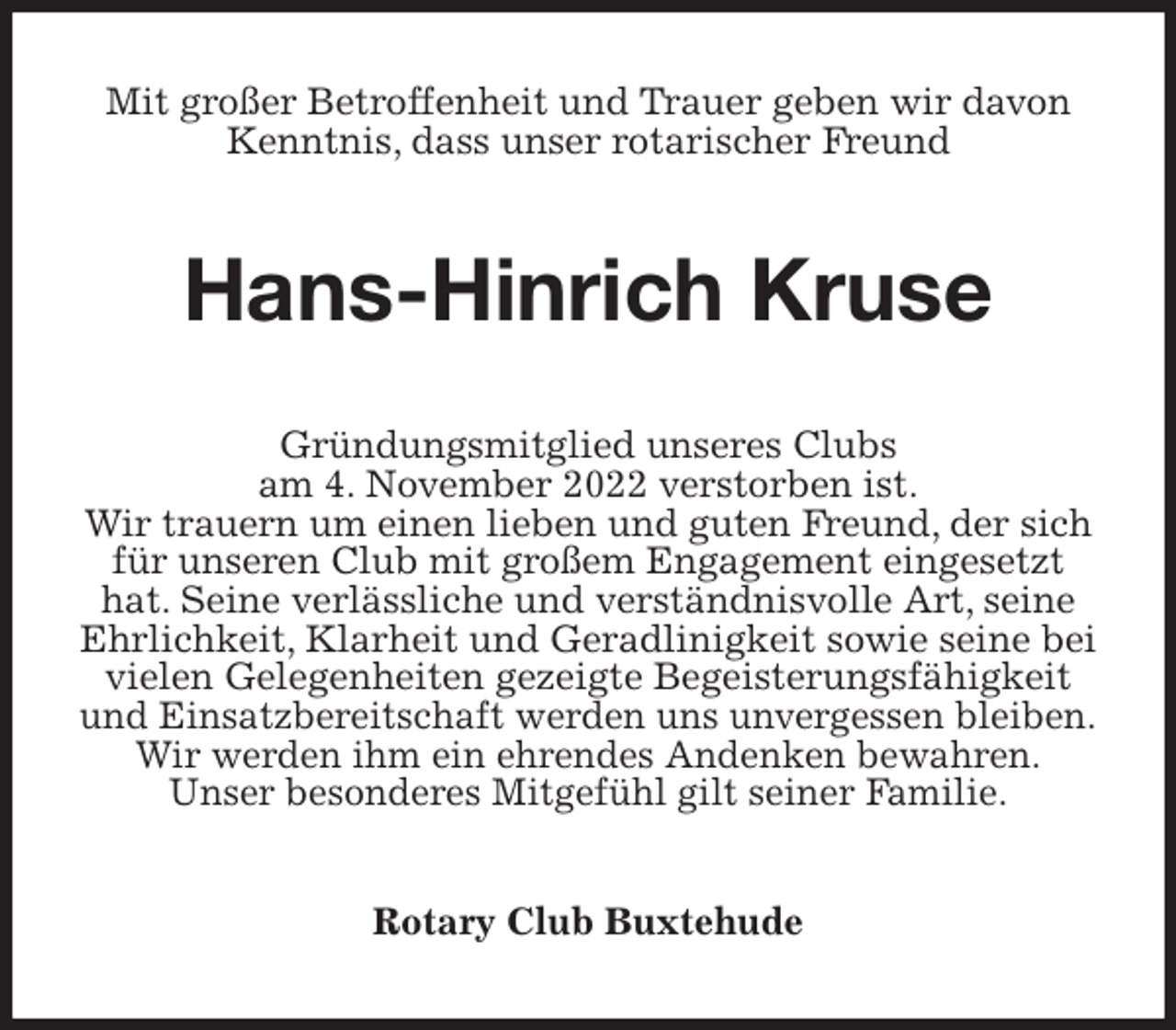 <p>Mit großer Betroffenheit und Trauer geben wir davon Kenntnis, dass unser rotarischer Freund<br />Hans-Hinrich Kruse<br />Gründungsmitglied unseres Clubs<br />am 4. November 2022 verstorben ist.<br />Wir trauern um einen lieben und guten Freund, der sich für unseren Club mit großem Engagement eingesetzt hat. Seine verlässliche und verständnisvolle Art, seine Ehrlichkeit, Klarheit und Geradlinigkeit sowie seine bei vielen Gelegenheiten gezeigte Begeisterungsfähigkeit und Einsatzbereitschaft werden uns unvergessen bleiben.<br />Wir werden ihm ein ehrendes Andenken bewahren.<br />Unser besonderes Mitgefühl gilt seiner Familie.<br />Rotary Club Buxtehude</p>