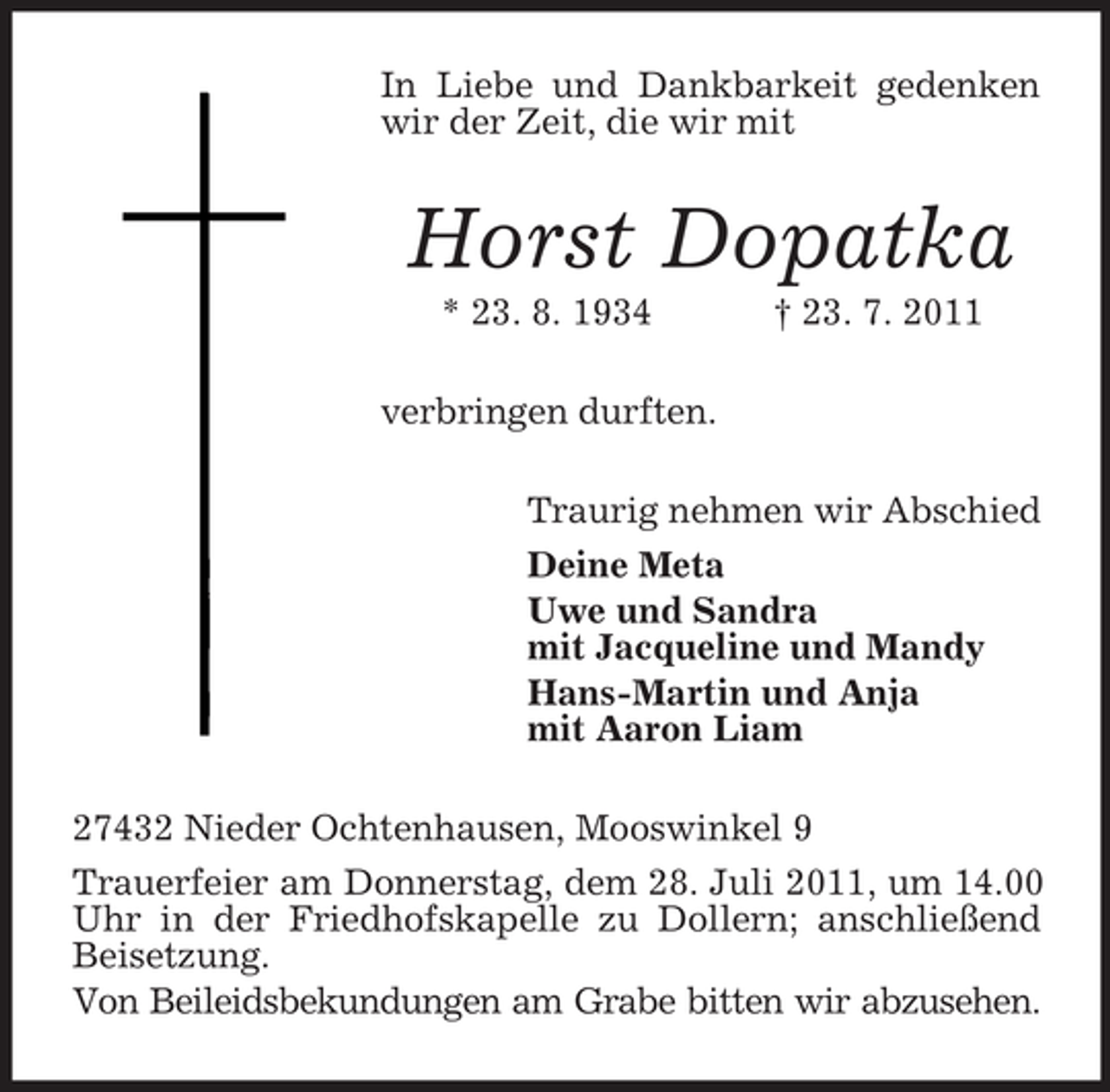<p>In Liebe und Dankbarkeit gedenken<br />wir der Zeit, die wir mit</p><p>Horst Dopatka<br />* 23. 8. 1934</p><p>† 23. 7. 2011</p><p>verbringen durften.<br />Traurig nehmen wir Abschied<br />Deine Meta<br />Uwe und Sandra<br />mit Jacqueline und Mandy<br />Hans-Martin und Anja<br />mit Aaron Liam<br />27432 Nieder Ochtenhausen, Mooswinkel 9<br />Trauerfeier am Donnerstag, dem 28. Juli 2011, um 14.00<br />Uhr in der Friedhofskapelle zu Dollern; anschließend<br />Beisetzung.<br />Von Beileidsbekundungen am Grabe bitten wir abzusehen.</p>
