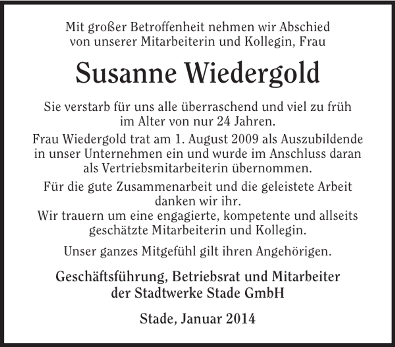 <p>Mit großer Betroffenheit nehmen wir Abschied<br />von unserer Mitarbeiterin und Kollegin, Frau<br />Susanne Wiedergold</p><p>Sie verstarb für uns alle überraschend und viel zu früh<br />im Alter von nur 24 Jahren.<br />Frau Wiedergold trat am 1. August 2009 als Auszubildende in unser Unternehmen ein und wurde im Anschluss daran als Vertriebsmitarbeiterin übernommen.<br />Für die gute Zusammenarbeit und die geleistete Arbeit<br />danken wir ihr.<br />Wir trauern um eine engagierte, kompetente und allseits<br />geschätzte Mitarbeiterin und Kollegin.<br />Unser ganzes Mitgefühl gilt ihren Angehörigen.<br />Geschäftsführung, Betriebsrat und Mitarbeiter<br />der Stadtwerke Stade GmbH<br />Stade, Januar 2014</p>