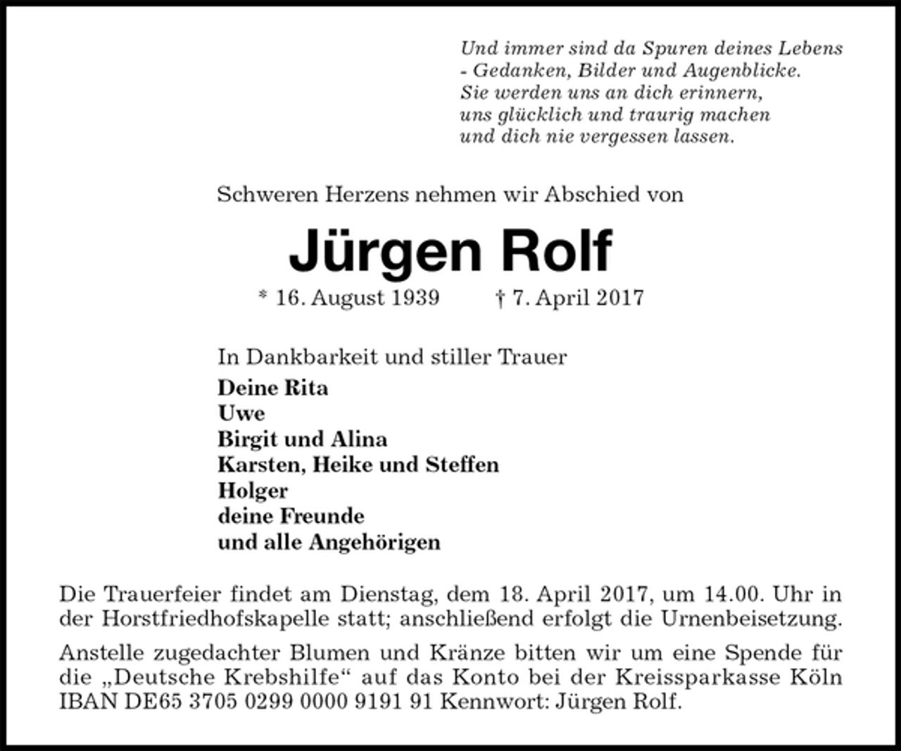 <p>Und immer sind da Spuren deines Lebens<br />- Gedanken, Bilder und Augenblicke.<br />Sie werden uns an dich erinnern,<br />uns glücklich und traurig machen<br />und dich nie vergessen lassen.<br />Schweren Herzens nehmen wir Abschied von<br />Jürgen Rolf<br />* 16. August 1939 † 7. April 2017<br />In Dankbarkeit und stiller Trauer<br />Deine Rita<br />Uwe<br />Birgit und Alina<br />Karsten, Heike und Steffen<br />Holger<br />deine Freunde<br />und alle Angehörigen<br />Die Trauerfeier findet am Dienstag, dem 18. April 2017, um 14.00. Uhr in<br />der Horstfriedhofskapelle statt; anschließend erfolgt die Urnenbeisetzung.<br />Anstelle zugedachter Blumen und Kränze bitten wir um eine Spende für<br />die „Deutsche Krebshilfe“ auf das Konto bei der Kreissparkasse Köln<br />IBAN DE65 3705 0299 0000 9191 91 Kennwort: Jürgen Rolf.</p>