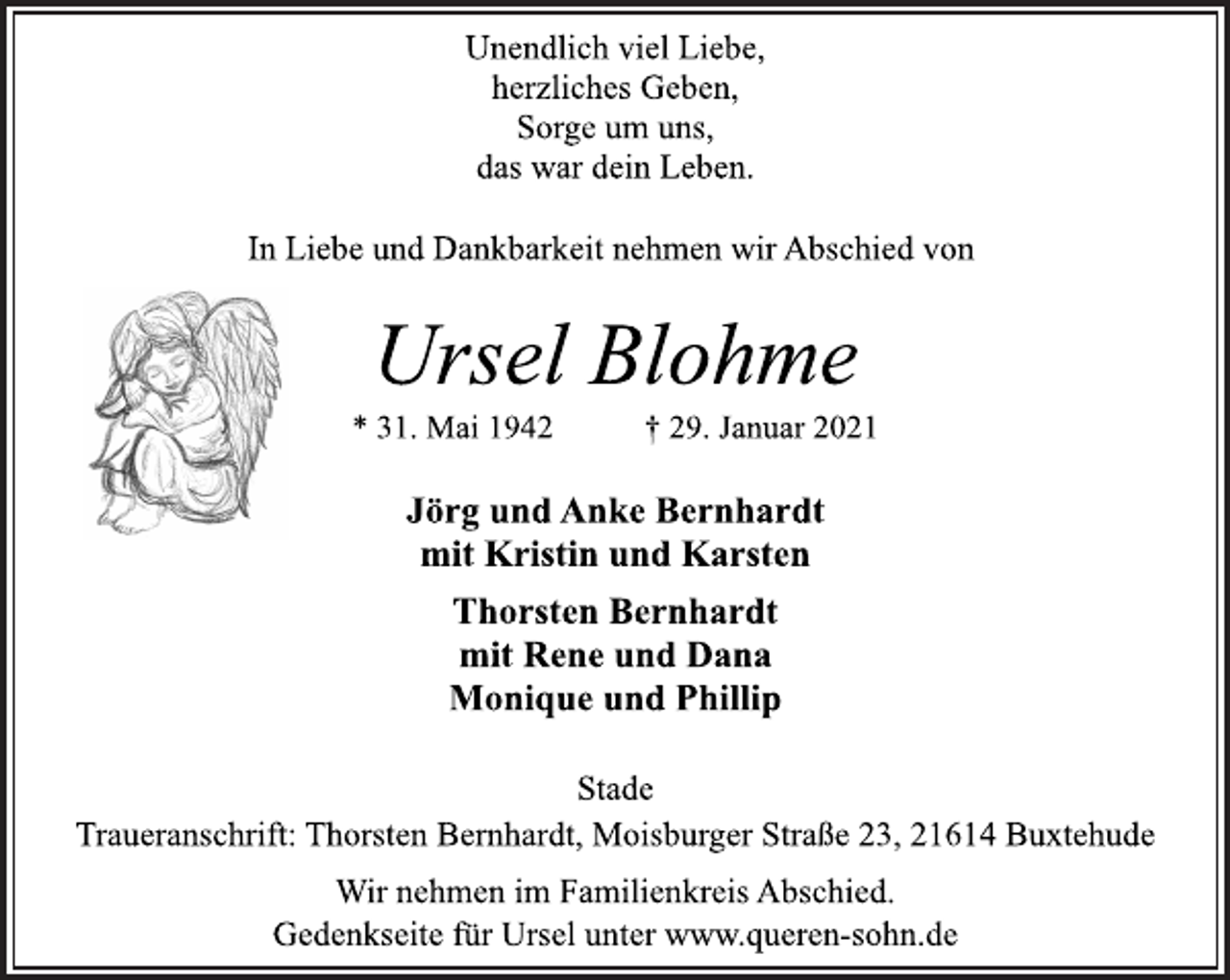 <p>Unendlich viel Liebe,<br />herzliches Geben,<br />Sorge um uns,<br />das war dein Leben.<br />In Liebe und Dankbarkeit nehmen wir Abschied von<br />Ursel Blohme<br />* 31. Mai 1942 † 29. Januar 2021<br />Jörg und Anke Bernhardt<br />mit Kristin und Karsten<br />Thorsten Bernhardt<br />mit Rene und Dana<br />Monique und Phillip<br />Stade<br />Traueranschrift: Thorsten Bernhardt, Moisburger Straße 23, 21614 Buxtehude<br />Wir nehmen im Familienkreis Abschied.<br />Gedenkseite für Ursel unter www.queren-sohn.de</p>