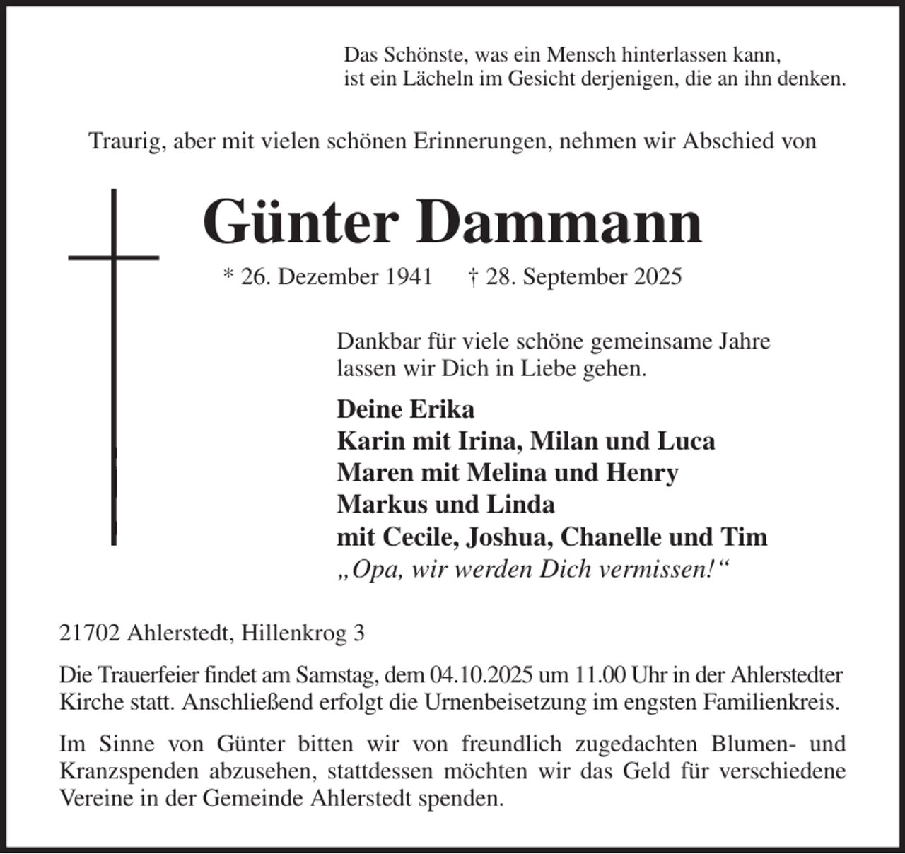 <p>Das Schönste, was ein Mensch hinterlassen kann,<br />ist ein Lächeln im Gesicht derjenigen, die an ihn denken.<br />Traurig, aber mit vielen schönen Erinnerungen, nehmen wir Abschied von<br />Günter Dammann<br />* 26. Dezember 1941 † 28. September 2025<br />Dankbar für viele schöne gemeinsame Jahre<br />lassen wir Dich in Liebe gehen.<br />Deine Erika<br />Karin mit Irina, Milan und Luca<br />Maren mit Melina und Henry<br />Markus und Linda<br />mit Cecile, Joshua, Chanelle und Tim<br />„Opa, wir werden Dich vermissen!“<br />21702 Ahlerstedt, Hillenkrog 3<br />Die Trauerfeier findet am Samstag, dem 04.10.2025 um 11.00 Uhr in der Ahlerstedter Kirche statt. Anschließend erfolgt die Urnenbeisetzung im engsten Familienkreis.<br />Im Sinne von Günter bitten wir von freundlich zugedachten Blumen- und<br />Kranzspenden abzusehen, stattdessen möchten wir das Geld für verschiedene<br />Vereine in der Gemeinde Ahlerstedt spenden.</p>