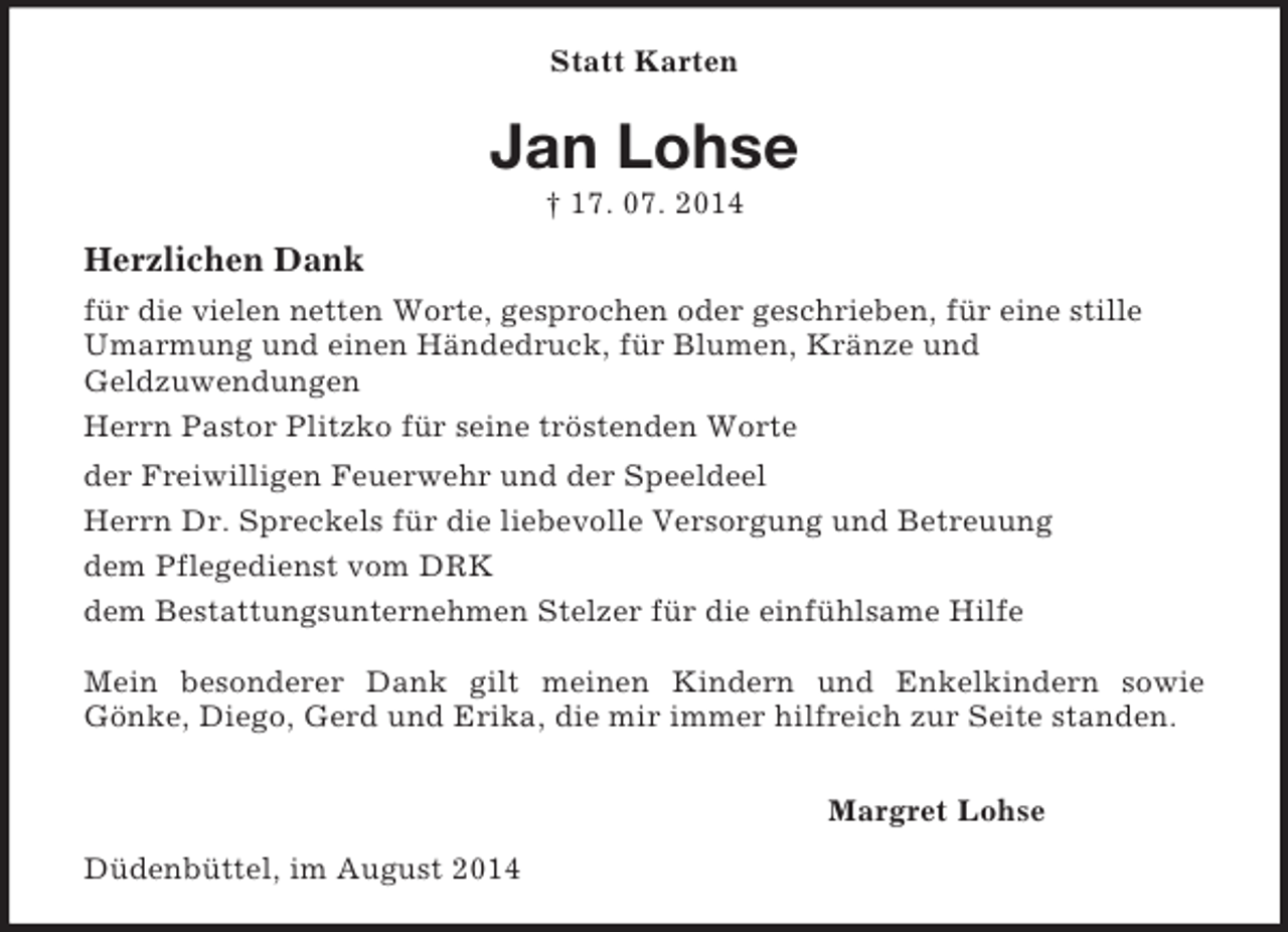 <p>Statt Karten<br />Jan Lohse<br />† 17. 07. 2014<br />Herzlichen Dank<br />für die vielen netten Worte, gesprochen oder geschrieben, für eine stille Umarmung und einen Händedruck, für Blumen, Kränze und<br />Geldzuwendungen<br />Herrn Pastor Plitzko für seine tröstenden Worte<br />der Freiwilligen Feuerwehr und der Speeldeel<br />Herrn Dr. Spreckels für die liebevolle Versorgung und Betreuung<br />dem Pflegedienst vom DRK<br />dem Bestattungsunternehmen Stelzer für die einfühlsame Hilfe</p><p>Mein besonderer Dank gilt meinen Kindern und Enkelkindern sowie<br />Gönke, Diego, Gerd und Erika, die mir immer hilfreich zur Seite standen.</p><p>Margret Lohse<br />Düdenbüttel, im August 2014</p>