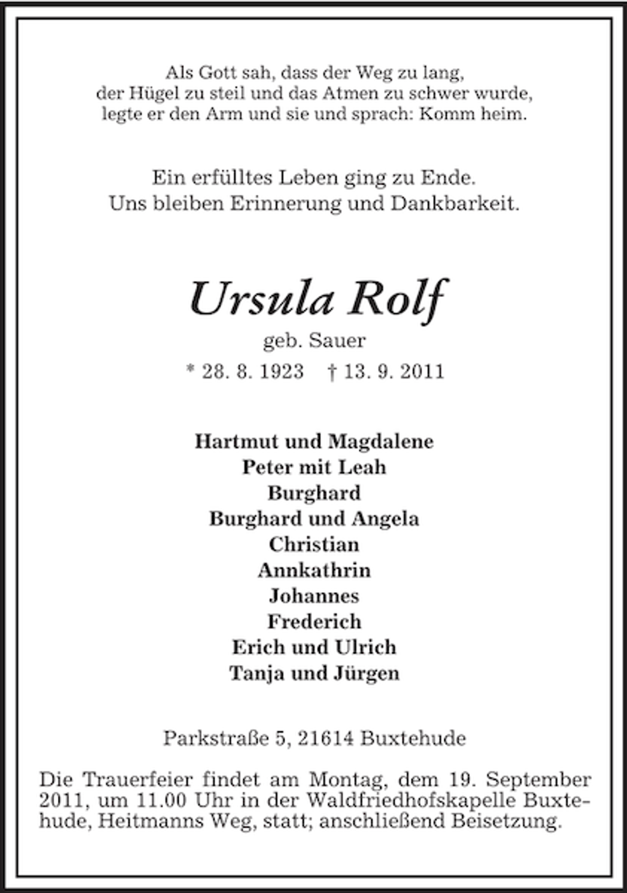 <p>Als Gott sah, dass der Weg zu lang,<br />der Hügel zu steil und das Atmen zu schwer wurde,<br />legte er den Arm und sie und sprach: Komm heim.</p><p>Ein erfülltes Leben ging zu Ende.<br />Uns bleiben Erinnerung und Dankbarkeit.</p><p>Ursula Rolf<br />geb. Sauer<br />* 28. 8. 1923 † 13. 9. 2011<br />Hartmut und Magdalene<br />Peter mit Leah<br />Burghard<br />Burghard und Angela<br />Christian<br />Annkathrin<br />Johannes<br />Frederich<br />Erich und Ulrich<br />Tanja und Jürgen<br />Parkstraße 5, 21614 Buxtehude<br />Die Trauerfeier findet am Montag, dem 19. September<br />2011, um 11.00 Uhr in der Waldfriedhofskapelle Buxtehude, Heitmanns Weg, statt; anschließend Beisetzung.</p>