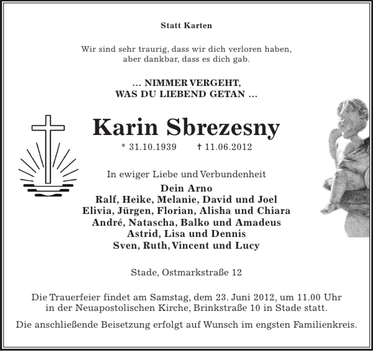 <p>Statt Karten<br />Wir sind sehr traurig, dass wir dich verloren haben,<br />aber dankbar, dass es dich gab.</p><p>… NIMMER VERGEHT,<br />WAS DU LIEBEND GETAN …</p><p>Karin Sbrezesny<br />* 31.10.1939</p><p>¦ 11.06.2012</p><p>In ewiger Liebe und Verbundenheit</p><p>Dein Arno<br />Ralf, Heike, Melanie, David und Joel<br />Elivia, Jürgen, Florian, Alisha und Chiara<br />André, Natascha, Balko und Amadeus<br />Astrid, Lisa und Dennis<br />Sven, Ruth, Vincent und Lucy<br />Stade, Ostmarkstraße 12<br />Die Trauerfeier findet am Samstag, dem 23. Juni 2012, um 11.00 Uhr<br />in der Neuapostolischen Kirche, Brinkstraße 10 in Stade statt.<br />Die anschließende Beisetzung erfolgt auf Wunsch im engsten Familienkreis.</p>
