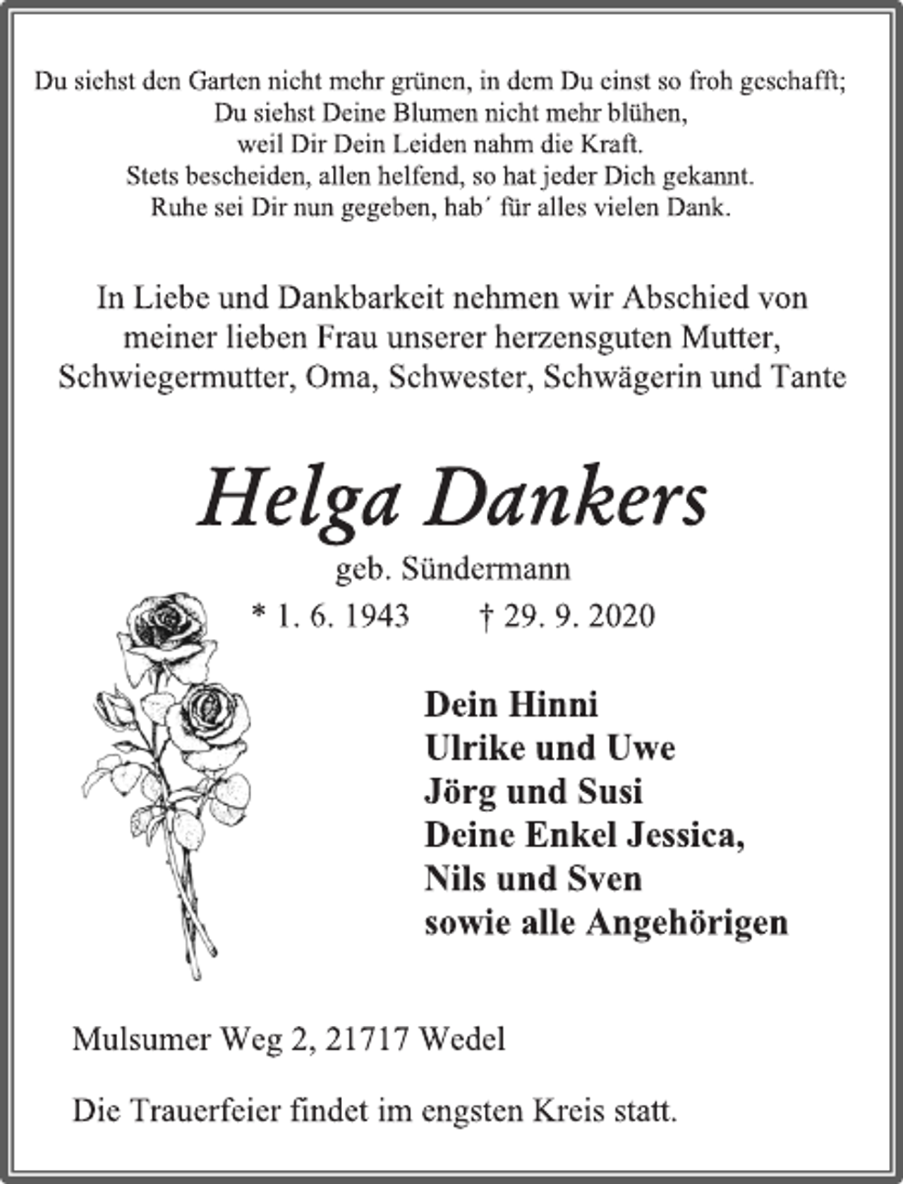 <p>Du siehst den Garten nicht mehr grünen, in dem Du einst so froh geschafft;<br />Du siehst Deine Blumen nicht mehr blühen,<br />weil Dir Dein Leiden nahm die Kraft.<br />Stets bescheiden, allen helfend, so hat jeder Dich gekannt.<br />Ruhe sei Dir nun gegeben, hab´ für alles vielen Dank.<br />In Liebe und Dankbarkeit nehmen wir Abschied von<br />meiner lieben Frau unserer herzensguten Mutter,<br />Schwiegermutter, Oma, Schwester, Schwägerin und Tante<br />Helga Dankers<br />geb. Sündermann<br />* 1. 6. 1943 † 29. 9. 2020<br />Dein Hinni<br />Ulrike und Uwe<br />Jörg und Susi<br />Deine Enkel Jessica,<br />Nils und Sven<br />sowie alle Angehörigen<br />Mulsumer Weg 2, 21717 Wedel<br />Die Trauerfeier findet im engsten Kreis statt.</p>