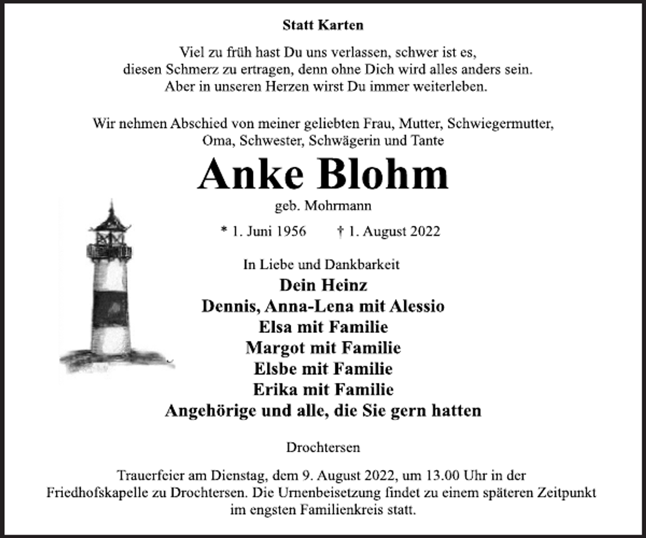 <p>Statt Karten<br />Viel zu früh hast Du uns verlassen, schwer ist es,<br />diesen Schmerz zu ertragen, denn ohne Dich wird alles anders sein.<br />Aber in unseren Herzen wirst Du immer weiterleben.<br />Wir nehmen Abschied von meiner geliebten Frau, Mutter, Schwiegermutter,<br />Oma, Schwester, Schwägerin und Tante<br />Anke Blohm<br />geb. Mohrmann<br />* 1. Juni 1956 † 1. August 2022<br />In Liebe und Dankbarkeit<br />Dein Heinz<br />Dennis, Anna-Lena mit Alessio<br />Elsa mit Familie<br />Margot mit Familie<br />Elsbe mit Familie<br />Erika mit Familie<br />Angehörige und alle, die Sie gern hatten<br />Drochtersen<br />Trauerfeier am Dienstag, dem 9. August 2022, um 13.00 Uhr in der<br />Friedhofskapelle zu Drochtersen. Die Urnenbeisetzung findet zu einem späteren Zeitpunkt im engsten Familienkreis statt.</p>