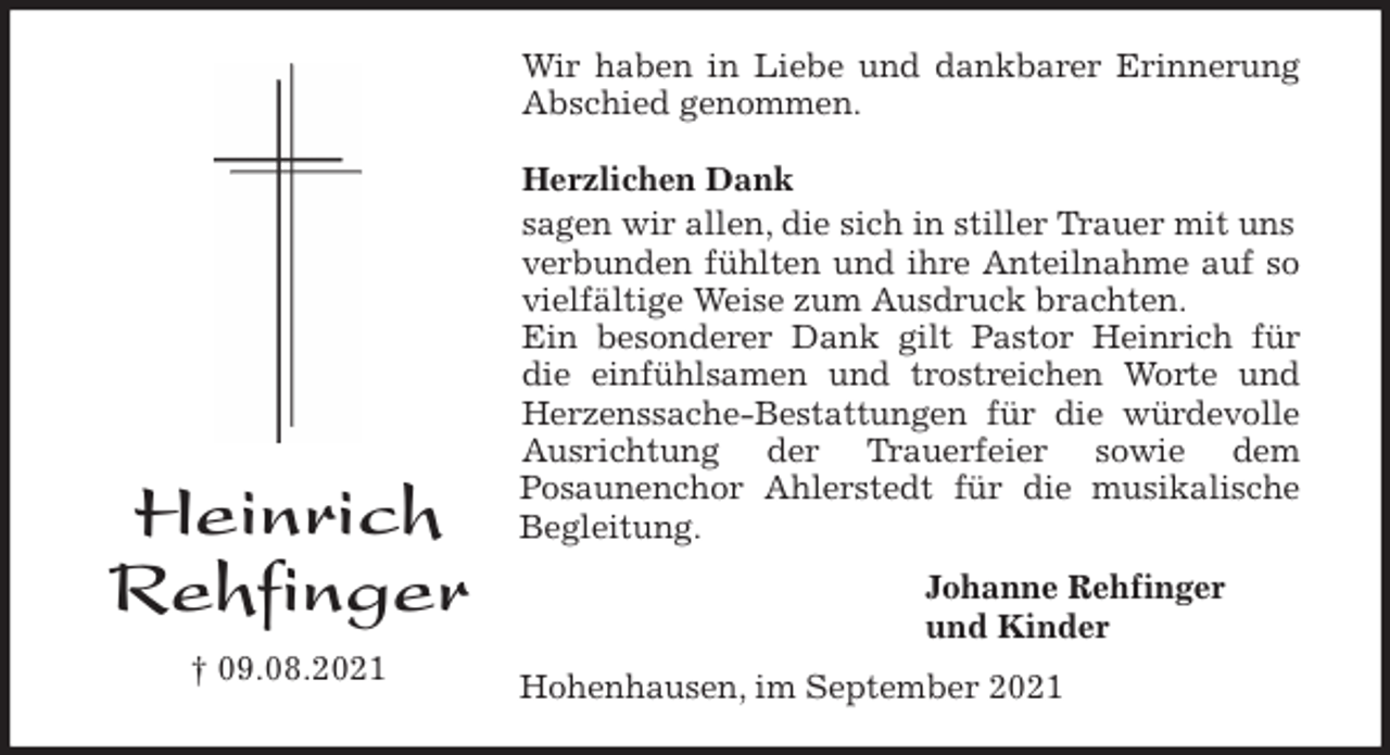 <p>Wir haben in Liebe und dankbarer Erinnerung<br />Abschied genommen.</p>
<p>Herzlichen Dank<br />sagen wir allen, die sich in stiller Trauer mit uns verbunden fühlten und ihre Anteilnahme auf so<br />vielfältige Weise zum Ausdruck brachten.<br />Ein besonderer Dank gilt Pastor Heinrich für<br />die einfühlsamen und trostreichen Worte und<br />Herzenssache-Bestattungen für die würdevolle<br />Ausrichtung der Trauerfeier sowie dem<br />Posaunenchor Ahlerstedt für die musikalische<br />Begleitung.<br />Johanne Rehfinger<br />und Kinder<br />Hohenhausen, im September 2021<br />Heinrich<br />Rehfinger<br />† 09.08.2021</p>