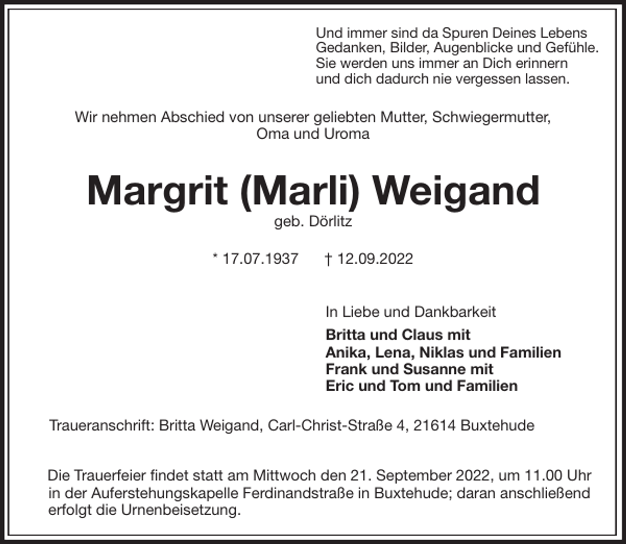 <p>Und immer sind da Spuren Deines Lebens<br />Gedanken, Bilder, Augenblicke und Gefühle.<br />Sie werden uns immer an Dich erinnern<br />und dich dadurch nie vergessen lassen.<br />Wir nehmen Abschied von unserer geliebten Mutter, Schwiegermutter,<br />Oma und Uroma<br />Margrit (Marli) Weigand<br />geb. Dörlitz<br />* 17.07.1937 † 12.09.2022</p><p>In Liebe und Dankbarkeit<br />Britta und Claus mit<br />Anika, Lena, Niklas und Familien<br />Frank und Susanne mit<br />Eric und Tom und Familien<br />Traueranschrift: Britta Weigand, Carl-Christ-Straße 4, 21614 Buxtehude</p><p>Die Trauerfeier findet statt am Mittwoch den 21. September 2022, um 11.00 Uhr<br />in der Auferstehungskapelle Ferdinandstraße in Buxtehude; daran anschließend erfolgt die Urnenbeisetzung.</p>