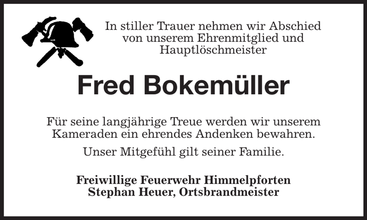 <p>In stiller Trauer nehmen wir Abschied<br />von unserem Ehrenmitglied und<br />Hauptlöschmeister<br />Fred Bokemüller<br />Für seine langjährige Treue werden wir unserem<br />Kameraden ein ehrendes Andenken bewahren.<br />Unser Mitgefühl gilt seiner Familie.<br />Freiwillige Feuerwehr Himmelpforten<br />Stephan Heuer, Ortsbrandmeister</p>