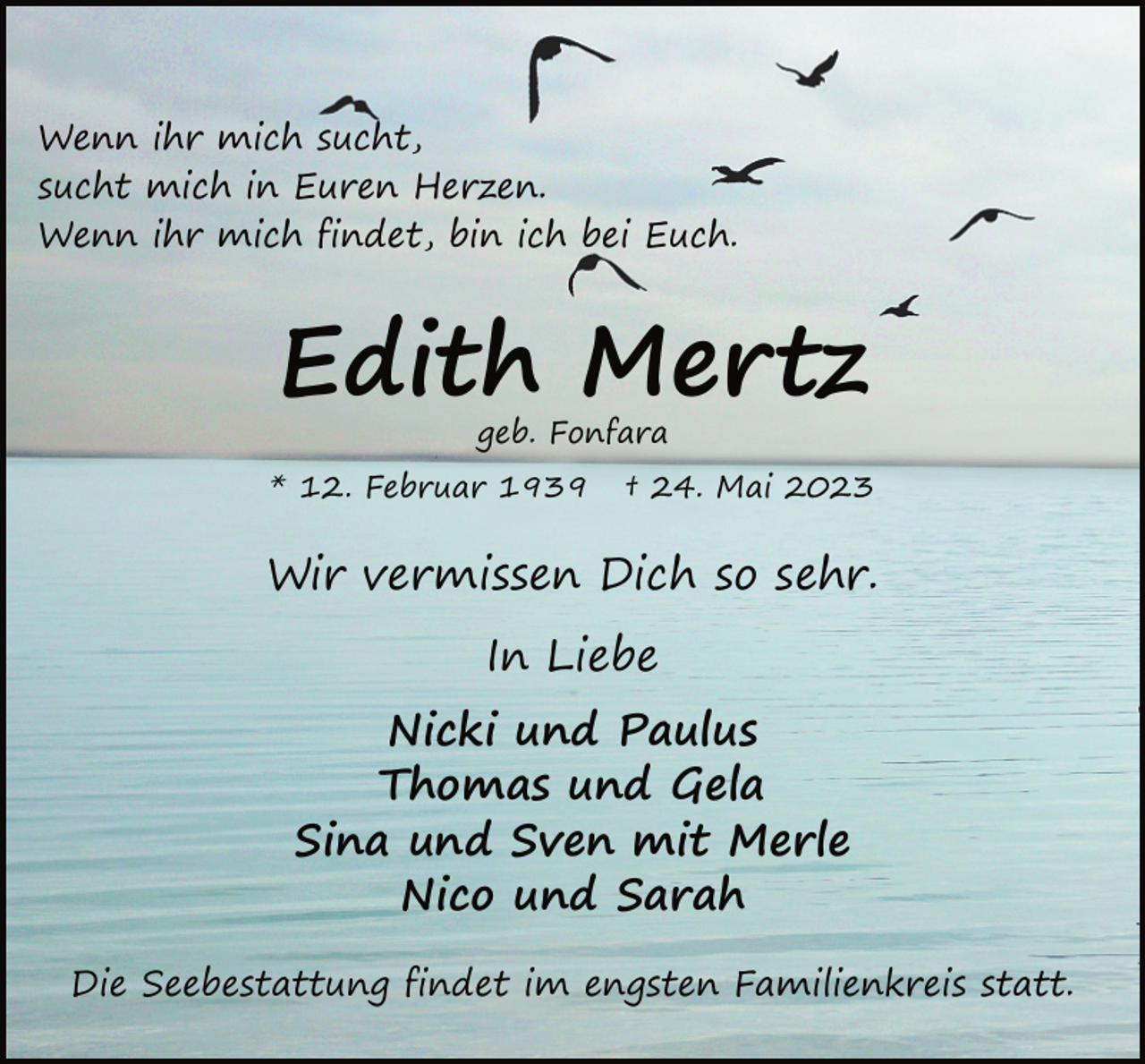 <p>Wenn ihr mich sucht,<br />sucht mich in Euren Herzen.<br />Wenn ihr mich findet, bin ich bei Euch.<br />Edith Mertz<br />geb. Fonfara<br />* 12. Februar 1939 † 24. Mai 2023<br />Wir vermissen Dich so sehr.<br />In Liebe<br />Nicki und Paulus<br />Thomas und Gela<br />Sina und Sven mit Merle<br />Nico und Sarah<br />Die Seebestattung findet im engsten Familienkreis statt.</p>