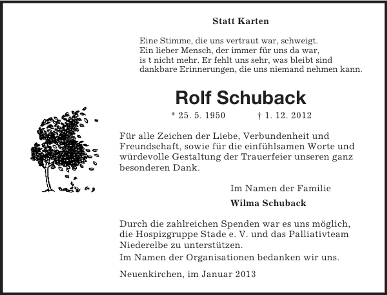 <p>Statt Karten<br />Eine Stimme, die uns vertraut war, schweigt.<br />Ein lieber Mensch, der immer für uns da war,<br />is t nicht mehr. Er fehlt uns sehr, was bleibt sind<br />dankbare Erinnerungen, die uns niemand nehmen kann.</p><p>Rolf Schuback<br />* 25. 5. 1950</p><p>† 1. 12. 2012</p><p>Für alle Zeichen der Liebe, Verbundenheit und<br />Freundschaft, sowie für die einfühlsamen Worte und<br />würdevolle Gestaltung der Trauerfeier unseren ganz<br />besonderen Dank.<br />Im Namen der Familie<br />Wilma Schuback<br />Durch die zahlreichen Spenden war es uns möglich,<br />die Hospizgruppe Stade e. V. und das Palliativteam<br />Niederelbe zu unterstützen.<br />Im Namen der Organisationen bedanken wir uns.<br />Neuenkirchen, im Januar 2013</p>