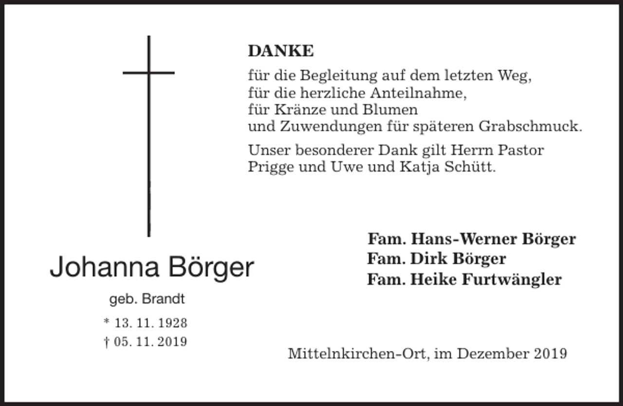 <p>DANKE<br />für die Begleitung auf dem letzten Weg,<br />für die herzliche Anteilnahme,<br />für Kränze und Blumen<br />und Zuwendungen für späteren Grabschmuck.<br />Unser besonderer Dank gilt Herrn Pastor Prigge und Uwe und Katja Schütt.<br />Fam. Hans-Werner Börger<br />Fam. Dirk Börger<br />Fam. Heike Furtwängler<br />Mittelnkirchen-Ort, im Dezember 2019</p><p>Johanna Börger<br />geb. Brandt<br />* 13. 11. 1928<br />† 05. 11. 2019</p>