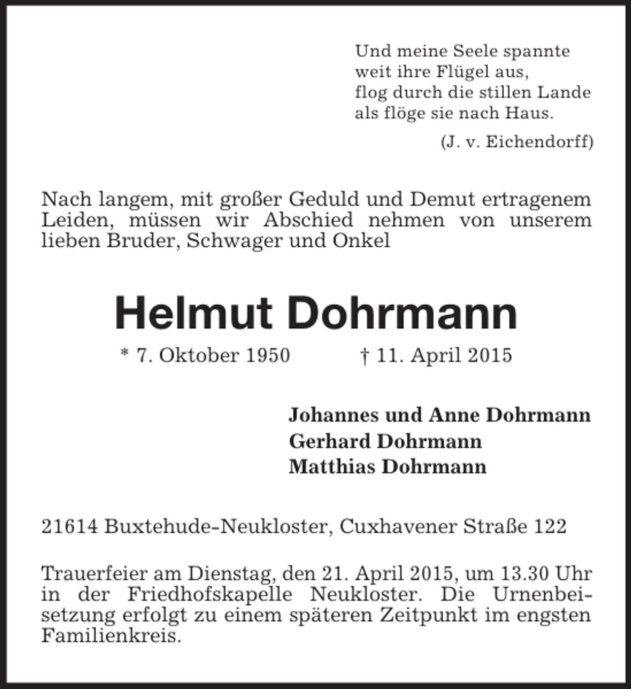 <p>Und meine Seele spannte<br />weit ihre Flügel aus,<br />flog durch die stillen Lande<br />als flöge sie nach Haus.<br />(J. v. Eichendorff)<br />Nach langem, mit großer Geduld und Demut ertragenem<br />Leiden, müssen wir Abschied nehmen von unserem<br />lieben Bruder, Schwager und Onkel<br />Helmut Dohrmann<br />* 7. Oktober 1950 † 11. April 2015<br />Johannes und Anne Dohrmann<br />Gerhard Dohrmann<br />Matthias Dohrmann<br />21614 Buxtehude-Neukloster, Cuxhavener Straße 122<br />Trauerfeier am Dienstag, den 21. April 2015, um 13.30 Uhr in der Friedhofskapelle Neukloster. Die Urnenbeisetzung erfolgt zu einem späteren Zeitpunkt im engsten Familienkreis.</p>