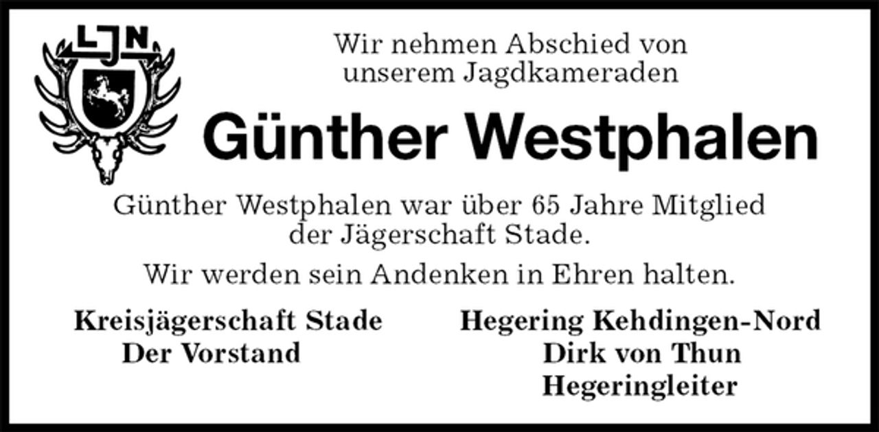 <p>Wir nehmen Abschied von<br />unserem Jagdkameraden<br />Günther Westphalen<br />Günther Westphalen war über 65 Jahre Mitglied<br />der Jägerschaft Stade.<br />Wir werden sein Andenken in Ehren halten.<br />Kreisjägerschaft Stade Hegering Kehdingen-Nord<br />Der Vorstand Dirk von Thun<br />Hegeringleiter</p>