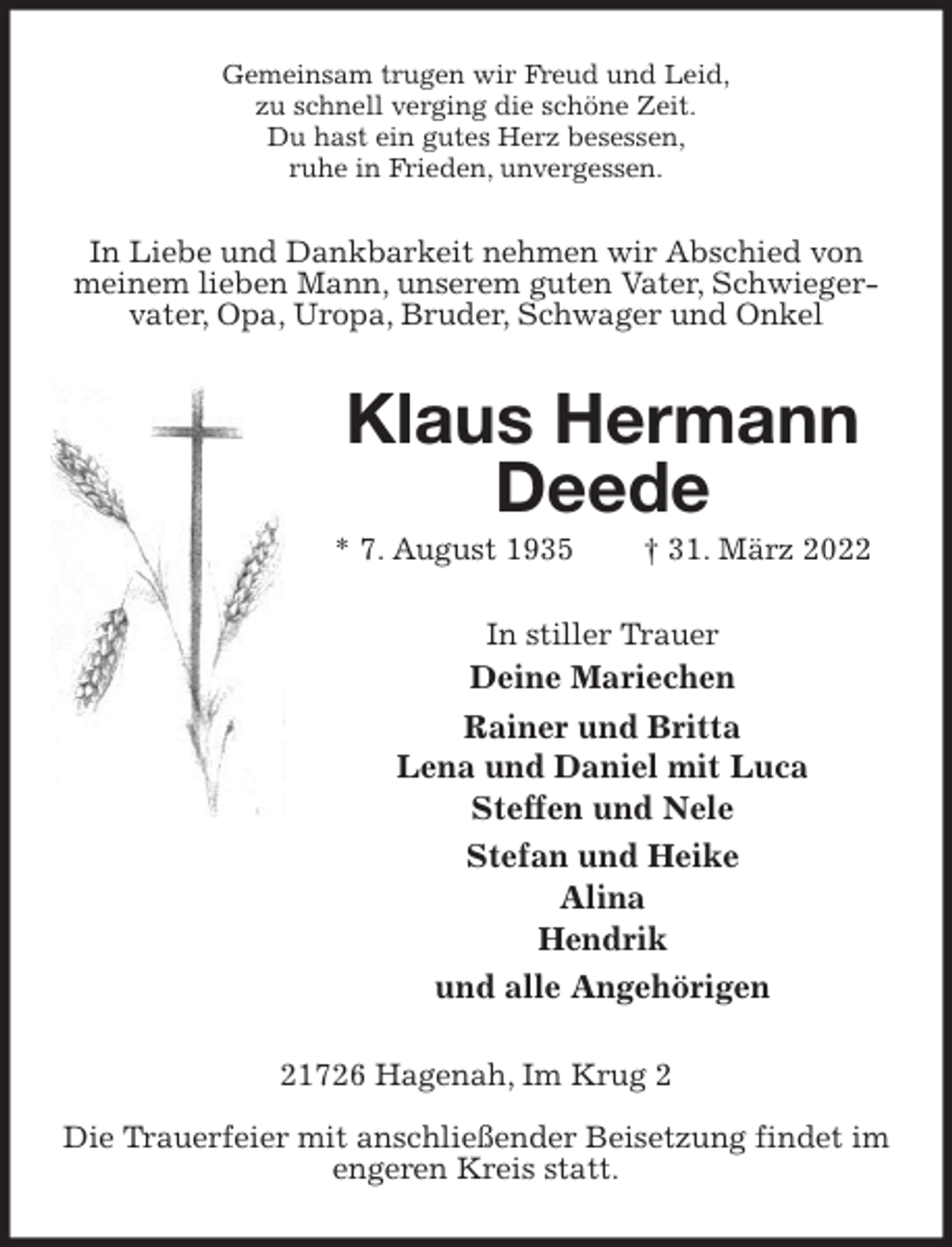 <p>Gemeinsam trugen wir Freud und Leid,<br />zu schnell verging die schöne Zeit.<br />Du hast ein gutes Herz besessen,<br />ruhe in Frieden, unvergessen.<br />In Liebe und Dankbarkeit nehmen wir Abschied von meinem lieben Mann, unserem guten Vater, Schwiegervater, Opa, Uropa, Bruder, Schwager und Onkel<br />Klaus Hermann Deede<br />* 7. August 1935 † 31. März 2022<br />In stiller Trauer<br />Deine Mariechen<br />Rainer und Britta<br />Lena und Daniel mit Luca<br />Steffen und Nele<br />Stefan und Heike<br />Alina<br />Hendrik<br />und alle Angehörigen<br />21726 Hagenah, Im Krug 2</p>
<p>Die Trauerfeier mit anschließender Beisetzung findet im engeren Kreis statt.</p>