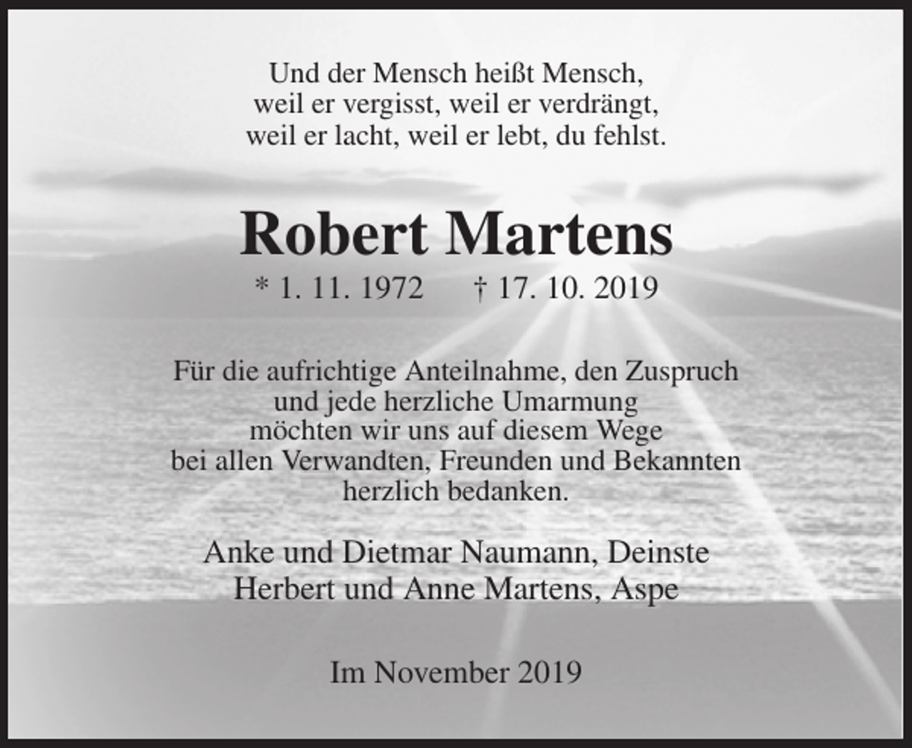 <p>Und der Mensch heißt Mensch,<br />weil er vergisst, weil er verdrängt,<br />weil er lacht, weil er lebt, du fehlst.<br />Robert Martens<br />* 1. 11. 1972 † 17. 10. 2019<br />Für die aufrichtige Anteilnahme, den Zuspruch<br />und jede herzliche Umarmung<br />möchten wir uns auf diesem Wege<br />bei allen Verwandten, Freunden und Bekannten<br />herzlich bedanken.</p>
<p>Anke und Dietmar Naumann, Deinste<br />Herbert und Anne Martens, Aspe<br />Im November 2019</p>