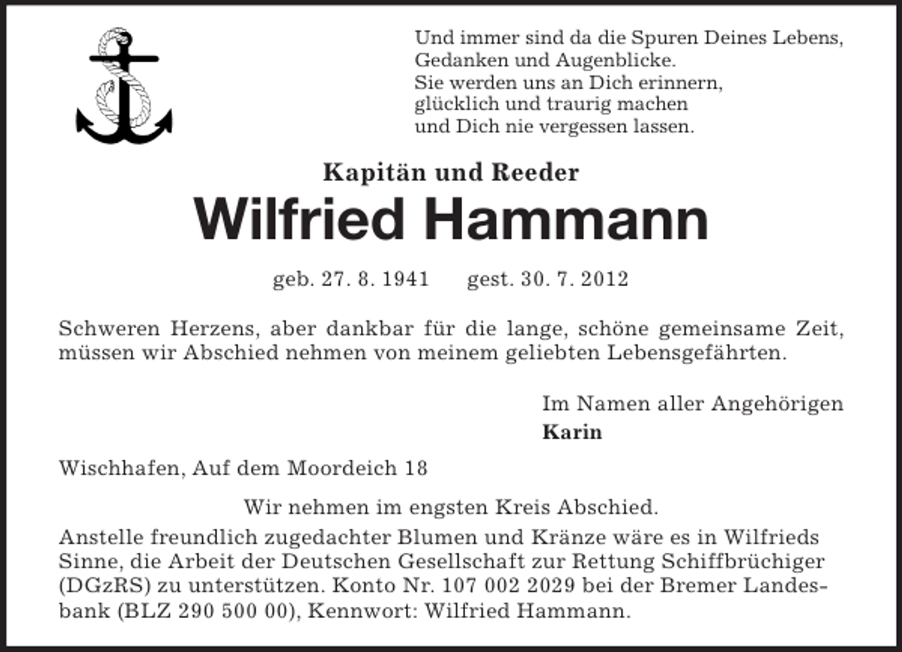 <p>Und immer sind da die Spuren Deines Lebens,<br />Gedanken und Augenblicke.<br />Sie werden uns an Dich erinnern,<br />glücklich und traurig machen<br />und Dich nie vergessen lassen.<br />Kapitän und Reeder<br />Wilfried Hammann<br />geb. 27. 8. 1941 gest. 30. 7. 2012<br />Schweren Herzens, aber dankbar für die lange, schöne gemeinsame Zeit, müssen wir Abschied nehmen von meinem geliebten Lebensgefährten.<br />Im Namen aller Angehörigen<br />Karin<br />Wischhafen, Auf dem Moordeich 18<br />Wir nehmen im engsten Kreis Abschied.<br />Anstelle freundlich zugedachter Blumen und Kränze wäre es in Wilfrieds Sinne, die Arbeit der Deutschen Gesellschaft zur Rettung Schiffbrüchiger (DGzRS) zu unterstützen. Konto Nr. 107 002 2029 bei der Bremer Landesbank (BLZ 290 500 00), Kennwort: Wilfried Hammann.</p>