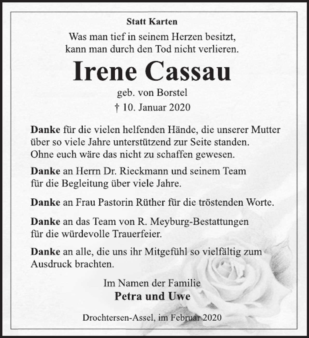 <p>Statt Karten<br />Was man tief in seinem Herzen besitzt,<br />kann man durch den Tod nicht verlieren.<br />Irene Cassau<br />geb. von Borstel<br />† 10. Januar 2020<br />Danke für die vielen helfenden Hände, die unserer Mutter<br />über so viele Jahre unterstützend zur Seite standen.<br />Ohne euch wäre das nicht zu schaffen gewesen.<br />Danke an Herrn Dr. Rieckmann und seinem Team<br />für die Begleitung über viele Jahre.<br />Danke an Frau Pastorin Rüther für die tröstenden Worte.<br />Danke an das Team von R. Meyburg-Bestattungen<br />für die würdevolle Trauerfeier.<br />Danke an alle, die uns ihr Mitgefühl so vielfältig zum<br />Ausdruck brachten.<br />Im Namen der Familie<br />Petra und Uwe<br />Drochtersen-Assel, im Februar 2020</p>