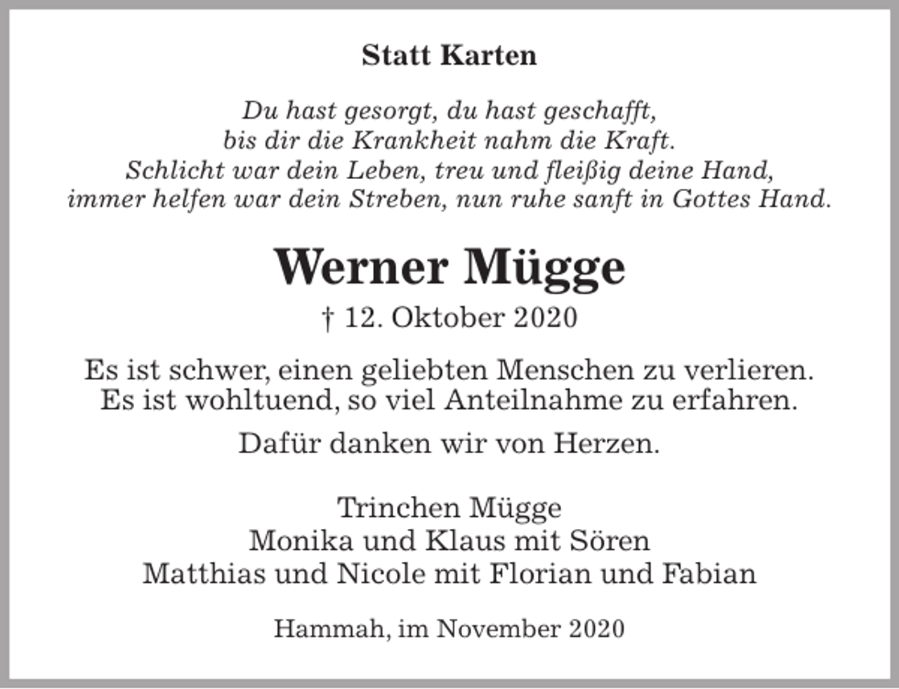 <p>Statt Karten<br />Du hast gesorgt, du hast geschafft,<br />bis dir die Krankheit nahm die Kraft.<br />Schlicht war dein Leben, treu und fleißig deine Hand,<br />immer helfen war dein Streben, nun ruhe sanft in Gottes Hand.<br />Werner Mügge<br />† 12. Oktober 2020<br />Es ist schwer, einen geliebten Menschen zu verlieren.<br />Es ist wohltuend, so viel Anteilnahme zu erfahren.<br />Dafür danken wir von Herzen.<br />Trinchen Mügge<br />Monika und Klaus mit Sören<br />Matthias und Nicole mit Florian und Fabian<br />Hammah, im November 2020</p>