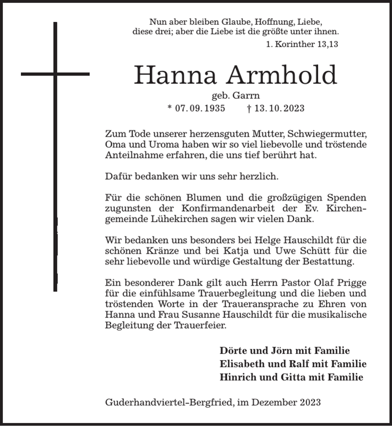 <p>Nun aber bleiben Glaube, Hoffnung, Liebe,<br />diese drei; aber die Liebe ist die größte unter ihnen.<br />1. Korinther 13,13<br />Hanna Armhold<br />geb. Garrn<br />* 07. 09. 1935 † 13. 10. 2023<br />Zum Tode unserer herzensguten Mutter, Schwiegermutter, Oma und Uroma haben wir so viel liebevolle und tröstende<br />Anteilnahme erfahren, die uns tief berührt hat.</p><p>Dafür bedanken wir uns sehr herzlich.</p><p>Für die schönen Blumen und die großzügigen Spenden zugunsten der Konfirmandenarbeit der Ev. Kirchen-<br />gemeinde Lühekirchen sagen wir vielen Dank.</p><p>Wir bedanken uns besonders bei Helge Hauschildt für die schönen Kränze und bei Katja und Uwe Schütt für die sehr liebevolle und würdige Gestaltung der Bestattung.</p><p>Ein besonderer Dank gilt auch Herrn Pastor Olaf Prigge für die einfühlsame Trauerbegleitung und die lieben und tröstenden Worte in der Traueransprache zu Ehren von Hanna und Frau Susanne Hauschildt für die musikalische Begleitung der Trauerfeier.<br />Dörte und Jörn mit Familie<br />Elisabeth und Ralf mit Familie<br />Hinrich und Gitta mit Familie<br />Guderhandviertel-Bergfried, im Dezember 2023</p>