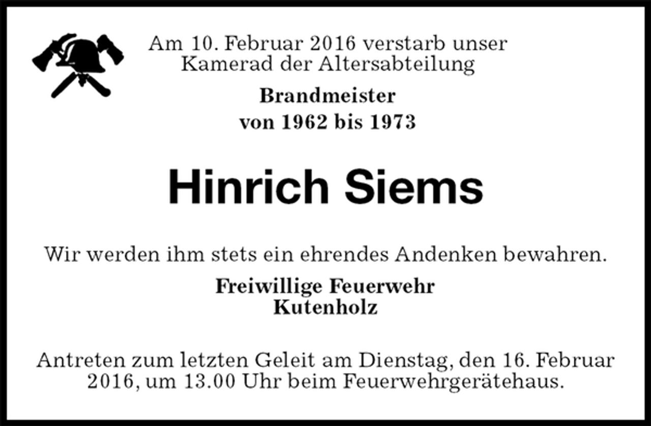 <p>Antreten zum letzten Geleit am Dienstag, den 16. Februar 2016, um 13.00 Uhr beim Feuerwehrgerätehaus.<br />Hinrich Siems<br />Wir werden ihm stets ein ehrendes Andenken bewahren.<br />Freiwillige Feuerwehr<br />Kutenholz<br />Am 10. Februar 2016 verstarb unser Kamerad der Altersabteilung<br />Brandmeister<br />von 1962 bis 1973</p>