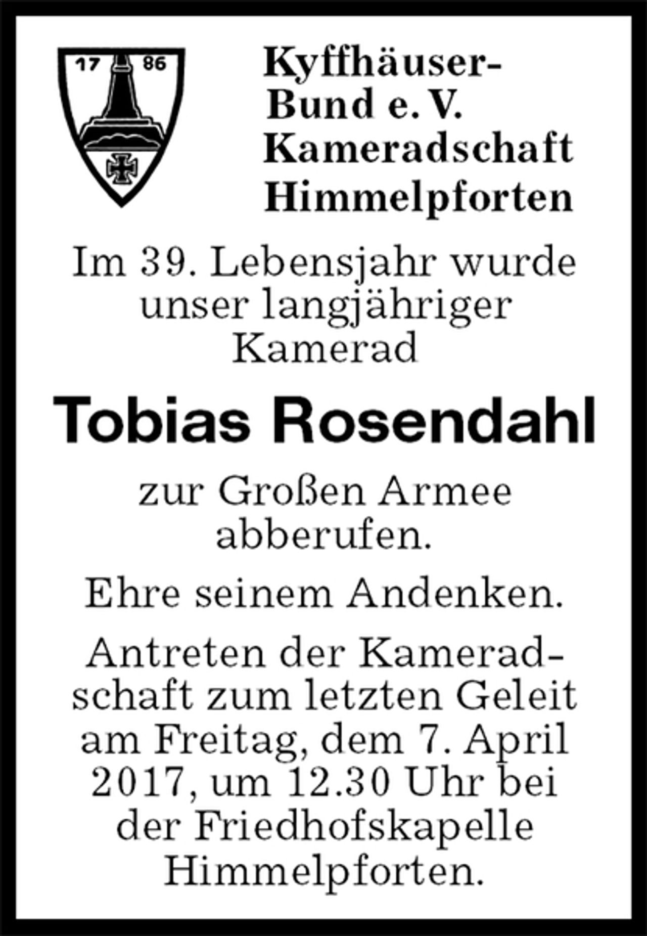 <p>Kyffhäuser-<br />Bund e. V.<br />Kameradschaft<br />Himmelpforten<br />Im 39. Lebensjahr wurde<br />unser langjähriger<br />Kamerad<br />Tobias Rosendahl<br />zur Großen Armee<br />abberufen.<br />Ehre seinem Andenken.<br />Antreten der Kamerad-<br />schaft zum letzten Geleit<br />am Freitag, dem 7. April 2017, um 12.30 Uhr bei<br />der Friedhofskapelle<br />Himmelpforten.</p>